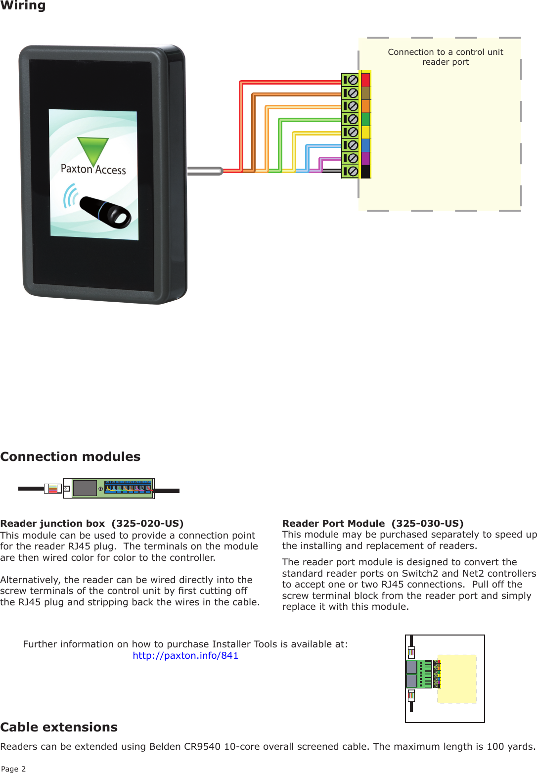 Page 2Cable extensionsRRReaders can be extended using Belden CR9540 10-core overall screened cable. The maximum length is 100 yards.WiringThe reader port module is designed to convert the standard reader ports on Switch2 and Net2 controllers to accept one or two RJ45 connections.  Pull off the screw terminal block from the reader port and simply replace it with this module.This module can be used to provide a connection point for the reader RJ45 plug.  The terminals on the module are then wired color for color to the controller.Alternatively, the reader can be wired directly into the screw terminals of the control unit by rst cutting off the RJ45 plug and stripping back the wires in the cable.Reader Port Module  (325-030-US)This module may be purchased separately to speed up the installing and replacement of readers.Connection modulesFurther information on how to purchase Installer Tools is available at:  http://paxton.info/841Reader junction box  (325-020-US)Connection to a control unit reader port 