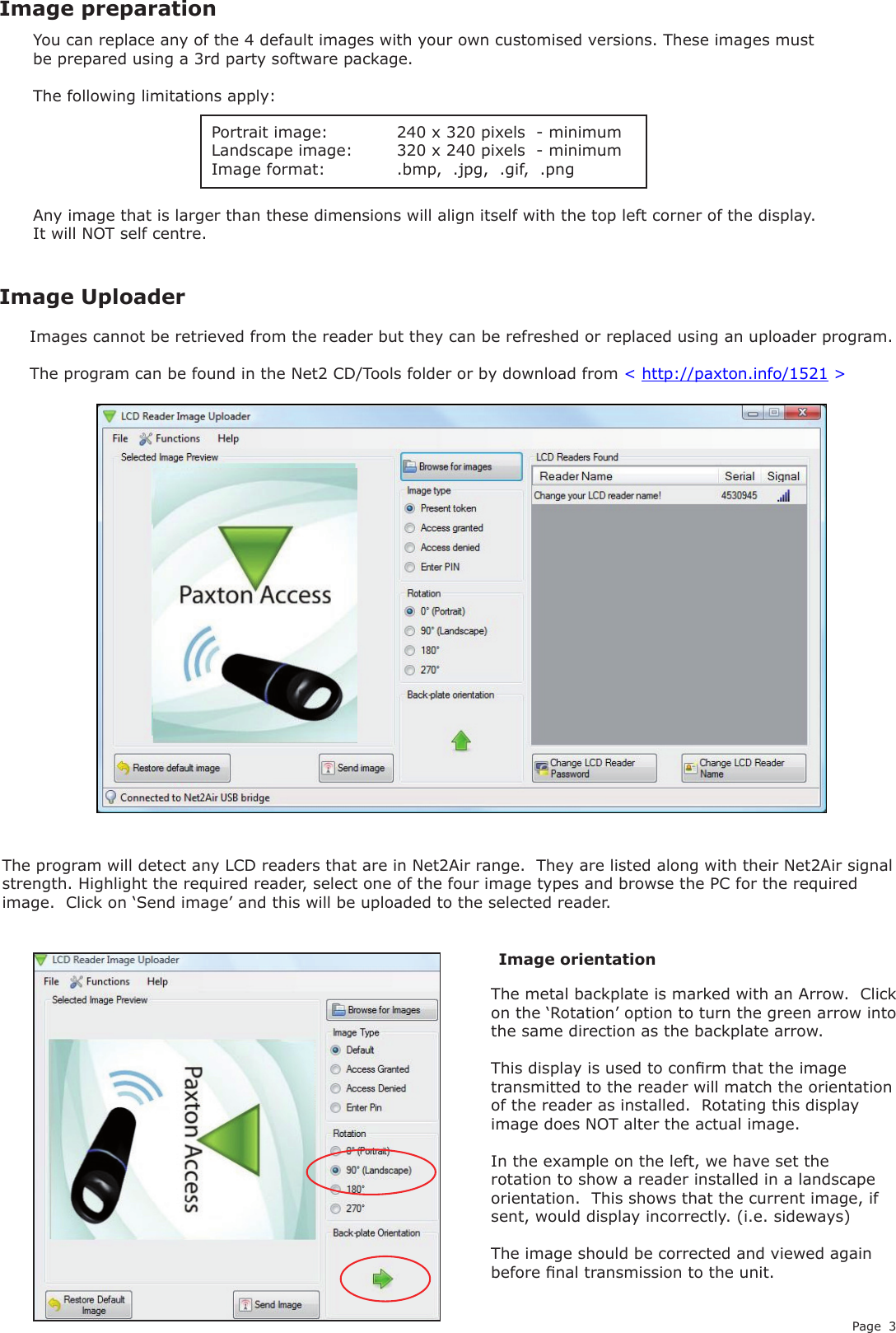 Page 3The metal backplate is marked with an Arrow.  Click on the ‘Rotation’ option to turn the green arrow into the same direction as the backplate arrow.This display is used to conrm that the image transmitted to the reader will match the orientation of the reader as installed.  Rotating this display image does NOT alter the actual image.  In the example on the left, we have set the rotation to show a reader installed in a landscape orientation.  This shows that the current image, if sent, would display incorrectly. (i.e. sideways)The image should be corrected and viewed again before nal transmission to the unit.Images cannot be retrieved from the reader but they can be refreshed or replaced using an uploader program.The program can be found in the Net2 CD/Tools folder or by download from &lt; http://paxton.info/1521 &gt;You can replace any of the 4 default images with your own customised versions. These images must be prepared using a 3rd party software package.The following limitations apply:Portrait image:   240 x 320 pixels  - minimumLandscape image:  320 x 240 pixels  - minimumImage format:    .bmp,  .jpg,  .gif,  .pngAny image that is larger than these dimensions will align itself with the top left corner of the display.  It will NOT self centre.Image preparationImage UploaderImage orientationThe program will detect any LCD readers that are in Net2Air range.  They are listed along with their Net2Air signal strength. Highlight the required reader, select one of the four image types and browse the PC for the required image.  Click on ‘Send image’ and this will be uploaded to the selected reader.