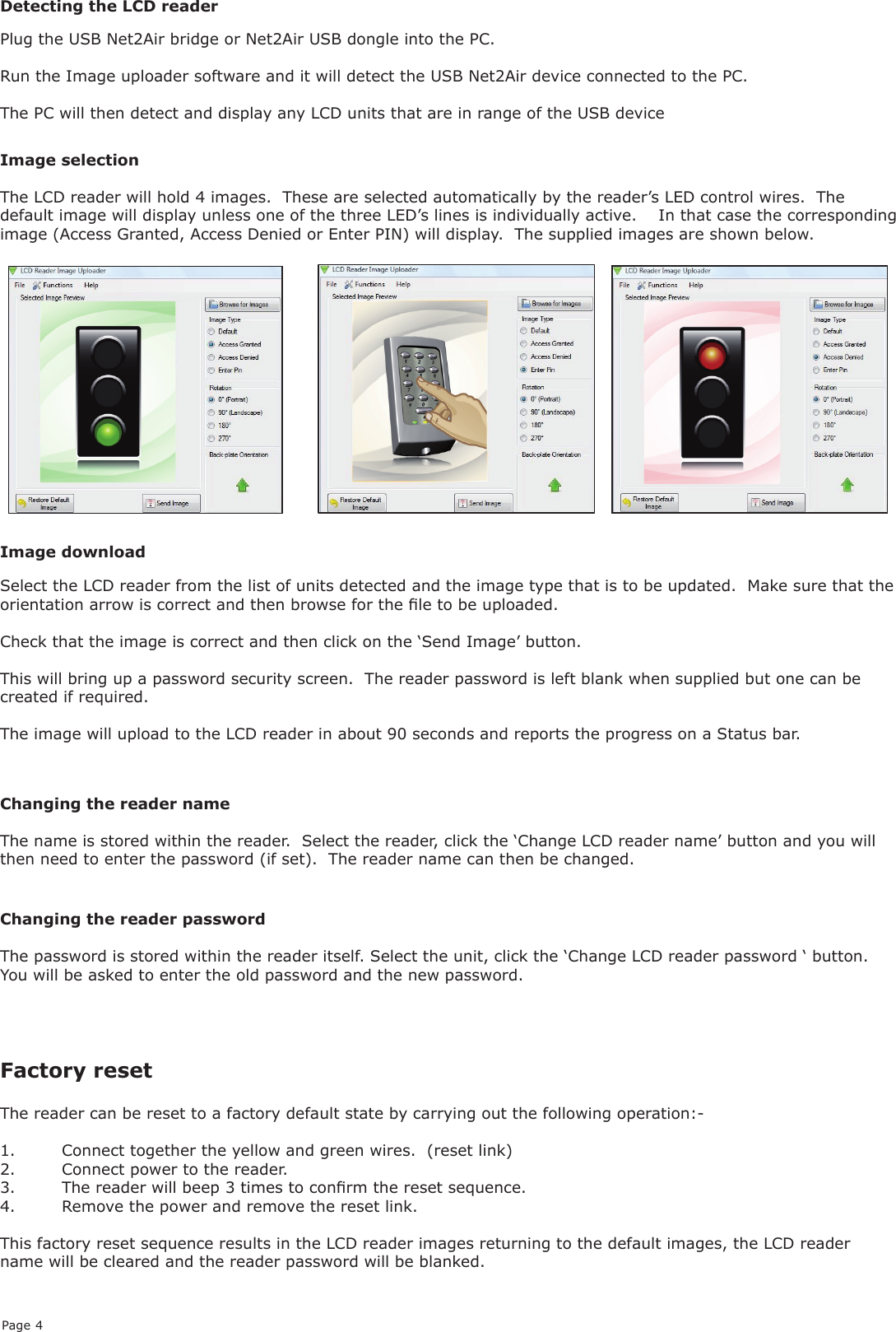 Page 4Image selectionThe LCD reader will hold 4 images.  These are selected automatically by the reader’s LED control wires.  The default image will display unless one of the three LED’s lines is individually active.    In that case the corresponding image (Access Granted, Access Denied or Enter PIN) will display.  The supplied images are shown below.Plug the USB Net2Air bridge or Net2Air USB dongle into the PC.Run the Image uploader software and it will detect the USB Net2Air device connected to the PC.The PC will then detect and display any LCD units that are in range of the USB deviceDetecting the LCD readerSelect the LCD reader from the list of units detected and the image type that is to be updated.  Make sure that the orientation arrow is correct and then browse for the le to be uploaded.Check that the image is correct and then click on the ‘Send Image’ button.This will bring up a password security screen.  The reader password is left blank when supplied but one can be created if required.The image will upload to the LCD reader in about 90 seconds and reports the progress on a Status bar.Image downloadChanging the reader nameThe name is stored within the reader.  Select the reader, click the ‘Change LCD reader name’ button and you will then need to enter the password (if set).  The reader name can then be changed.Changing the reader passwordThe password is stored within the reader itself. Select the unit, click the ‘Change LCD reader password ‘ button.  You will be asked to enter the old password and the new password.Factory reset The reader can be reset to a factory default state by carrying out the following operation:-1.  Connect together the yellow and green wires.  (reset link)2.  Connect power to the reader.3.  The reader will beep 3 times to conrm the reset sequence.4.  Remove the power and remove the reset link.This factory reset sequence results in the LCD reader images returning to the default images, the LCD reader name will be cleared and the reader password will be blanked.