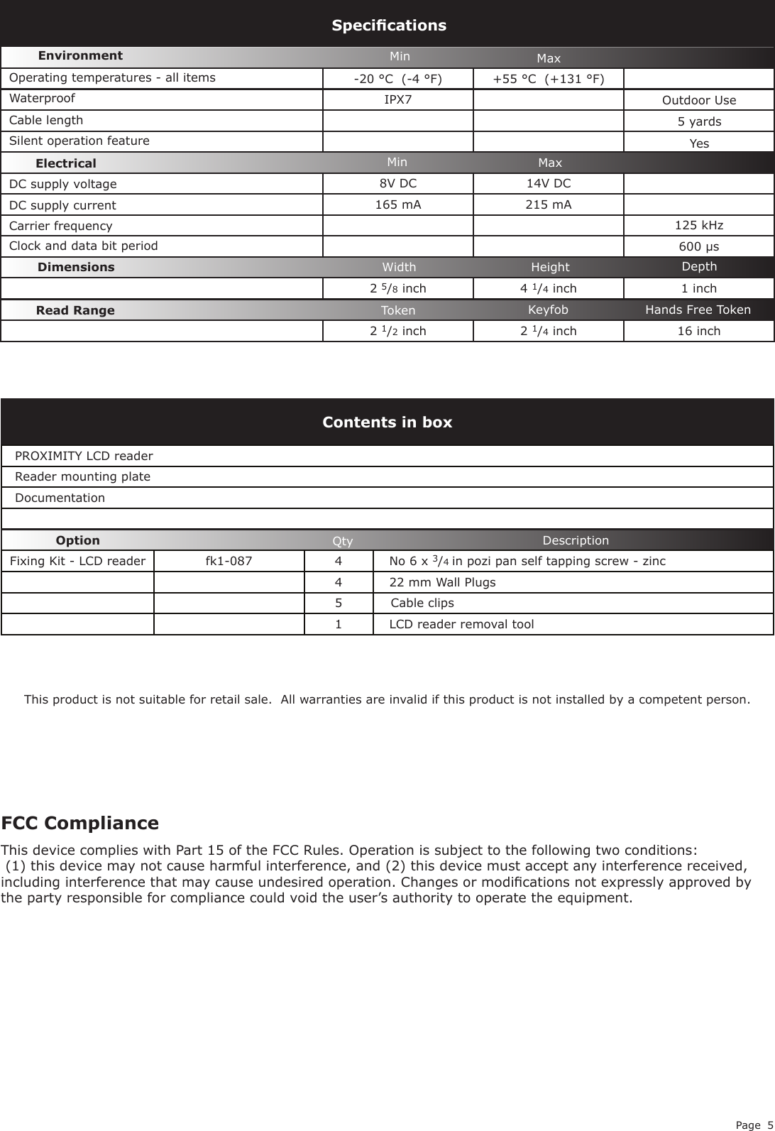 Page 5-20 °C  (-4 °F) +55 °C  (+131 °F)IPX78V DC 14V DC  165 mA 215 mA125 kHz600 µs2 5/8 inch 4 1/4 inch 1 inch2 1/2 inch 2 1/4 inch 16 inchDC supply voltage Carrier frequencySpecicationsOperating temperatures - all itemsElectricalEnvironment DimensionsMin MaxWidth Height DepthDC supply current Cable lengthRead Range Token Keyfob Hands Free TokenWaterproofPROXIMITY LCD readerReader mounting plateDocumentationFixing Kit - LCD reader fk1-087 4 No 6 x 3/4 in pozi pan self tapping screw - zinc422 mm Wall Plugs5Cable clips1LCD reader removal toolContents in boxDescriptionOption QtyMin MaxThis product is not suitable for retail sale.  All warranties are invalid if this product is not installed by a competent person.5 yardsClock and data bit period Silent operation feature YesOutdoor Use FCC ComplianceThis device complies with Part 15 of the FCC Rules. Operation is subject to the following two conditions: (1) this device may not cause harmful interference, and (2) this device must accept any interference received, including interference that may cause undesired operation. Changes or modications not expressly approved by the party responsible for compliance could void the user’s authority to operate the equipment. 