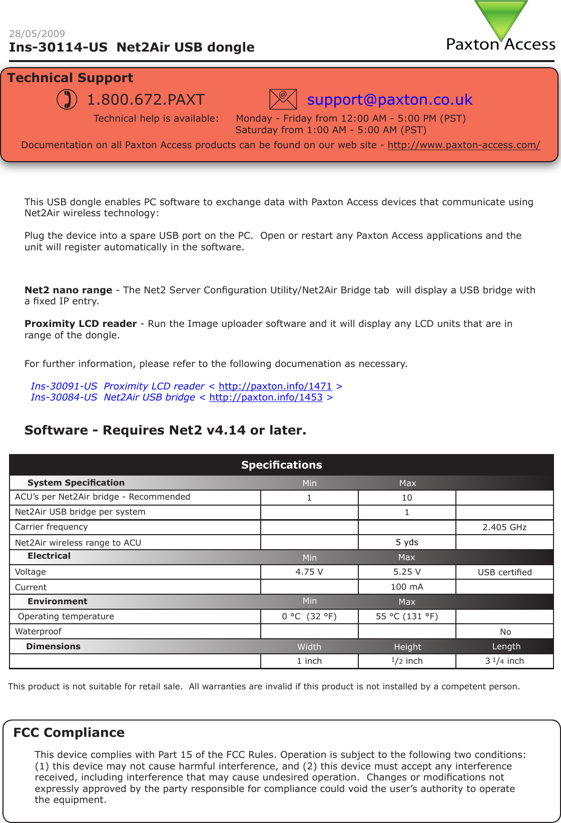 Paxton AccessIns-30114-US  Net2Air USB dongle 28/05/2009Technical SupportTechnical help is available:     Monday - Friday from 12:00 AM - 5:00 PM (PST)                               Saturday from 1:00 AM - 5:00 AM (PST)1.800.672.PAXT support@paxton.co.ukDocumentation on all Paxton Access products can be found on our web site - http://www.paxton-access.com/For further information, please refer to the following documenation as necessary.XIns-30091-US  Proximity LCD reader &lt; http://paxton.info/1471 &gt;XIns-30084-US  Net2Air USB bridge &lt; http://paxton.info/1453 &gt;Net2 nano range - The Net2 Server Conguration Utility/Net2Air Bridge tab  will display a USB bridge with a xed IP entry. Proximity LCD reader - Run the Image uploader software and it will display any LCD units that are in range of the dongle.This USB dongle enables PC software to exchange data with Paxton Access devices that communicate using Net2Air wireless technology:Plug the device into a spare USB port on the PC.  Open or restart any Paxton Access applications and the unit will register automatically in the software.1 101  2.405 GHz5 yds4.75 V 5.25 V 100 mA0 °C  (32 °F) 55 °C (131 °F)1 inch 1/2 inch 3 1/4 inchSpecicationsCarrier frequencyEnvironment DimensionsMin MaxWidth Height LengthSystem SpecicationVoltageElectricalCurrentWaterproofMin MaxMin MaxACU’s per Net2Air bridge - RecommendedNoNet2Air USB bridge per systemOperating temperatureNet2Air wireless range to ACUUSB certiedThis product is not suitable for retail sale.  All warranties are invalid if this product is not installed by a competent person.Software - Requires Net2 v4.14 or later.FCC ComplianceThis device complies with Part 15 of the FCC Rules. Operation is subject to the following two conditions: (1) this device may not cause harmful interference, and (2) this device must accept any interference received, including interference that may cause undesired operation.  Changes or modications not expressly approved by the party responsible for compliance could void the user’s authority to operate the equipment.