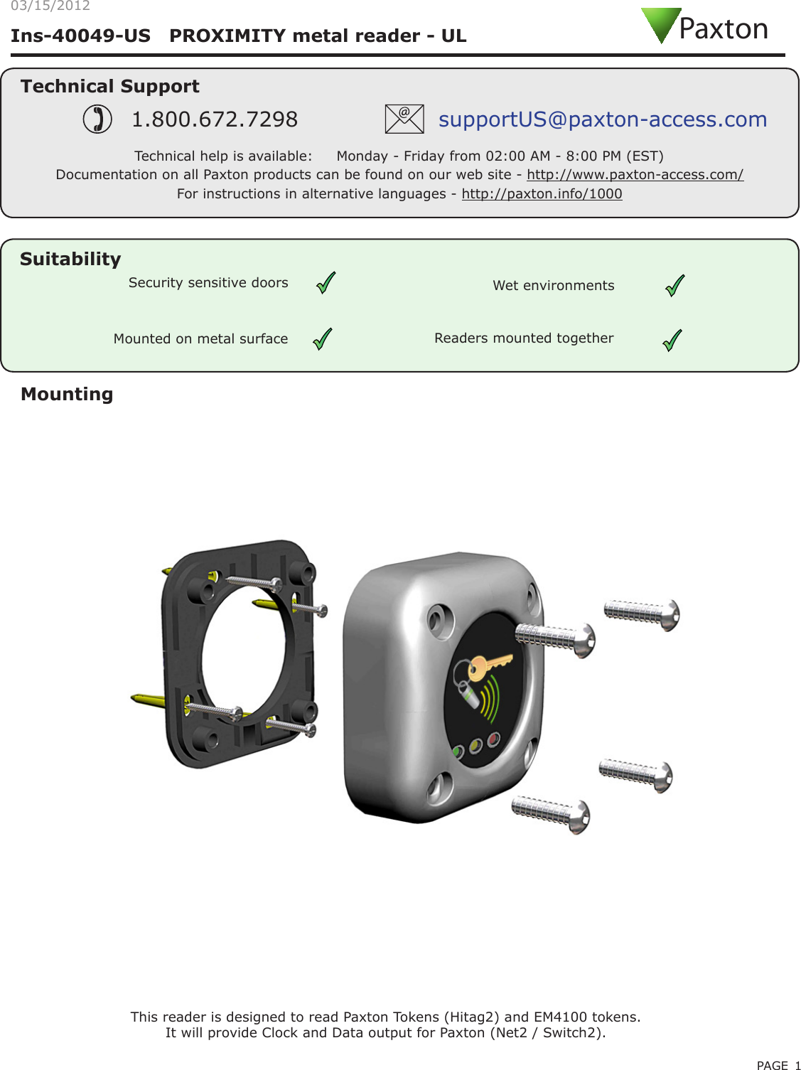 PAGE 1Ins-40049-US   PROXIMITY metal reader - ULMountingThis reader is designed to read Paxton Tokens (Hitag2) and EM4100 tokens.It will provide Clock and Data output for Paxton (Net2 / Switch2). Mounted on metal surfaceSuitabilitySecurity sensitive doors Wet environmentsTechnical SupportTechnical help is available:     Monday - Friday from 02:00 AM - 8:00 PM (EST)1.800.672.7298 supportUS@paxton-access.comDocumentation on all Paxton products can be found on our web site - http://www.paxton-access.com/Readers mounted togetherPaxton03/15/2012For instructions in alternative languages - http://paxton.info/1000