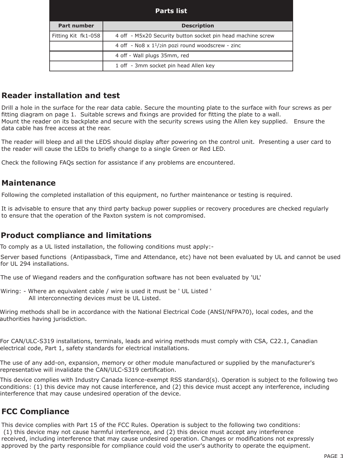 PAGE 3Reader installation and testFollowing the completed installation of this equipment, no further maintenance or testing is required.It is advisable to ensure that any third party backup power supplies or recovery procedures are checked regularly to ensure that the operation of the Paxton system is not compromised.MaintenanceFCC ComplianceThis device complies with Part 15 of the FCC Rules. Operation is subject to the following two conditions: (1) this device may not cause harmful interference, and (2) this device must accept any interference received, including interference that may cause undesired operation. Changes or modications not expressly approved by the party responsible for compliance could void the user&apos;s authority to operate the equipment. Drill a hole in the surface for the rear data cable. Secure the mounting plate to the surface with four screws as per tting diagram on page 1.  Suitable screws and xings are provided for tting the plate to a wall.  Mount the reader on its backplate and secure with the security screws using the Allen key supplied.   Ensure the data cable has free access at the rear.The reader will bleep and all the LEDS should display after powering on the control unit.  Presenting a user card to the reader will cause the LEDs to briey change to a single Green or Red LED.Check the following FAQs section for assistance if any problems are encountered.Parts listPart number DescriptionFitting Kit  fk1-058 4 off  - M5x20 Security button socket pin head machine screw4 off  - No8 x 11/2in pozi round woodscrew - zinc4 off - Wall plugs 35mm, red1 off  - 3mm socket pin head Allen keyThe use of any add-on, expansion, memory or other module manufactured or supplied by the manufacturer&apos;s representative will invalidate the CAN/ULC-S319 certication. For CAN/ULC-S319 installations, terminals, leads and wiring methods must comply with CSA, C22.1, Canadian electrical code, Part 1, safety standards for electrical installations. Product compliance and limitations To comply as a UL listed installation, the following conditions must apply:-Server based functions  (Antipassback, Time and Attendance, etc) have not been evaluated by UL and cannot be used for UL 294 installations.The use of Wiegand readers and the conguration software has not been evaluated by &apos;UL&apos; Wiring: - Where an equivalent cable / wire is used it must be &apos; UL Listed &apos;              All interconnecting devices must be UL Listed.Wiring methods shall be in accordance with the National Electrical Code (ANSI/NFPA70), local codes, and the authorities having jurisdiction.This device complies with Industry Canada licence-exempt RSS standard(s). Operation is subject to the following two conditions: (1) this device may not cause interference, and (2) this device must accept any interference, including interference that may cause undesired operation of the device.