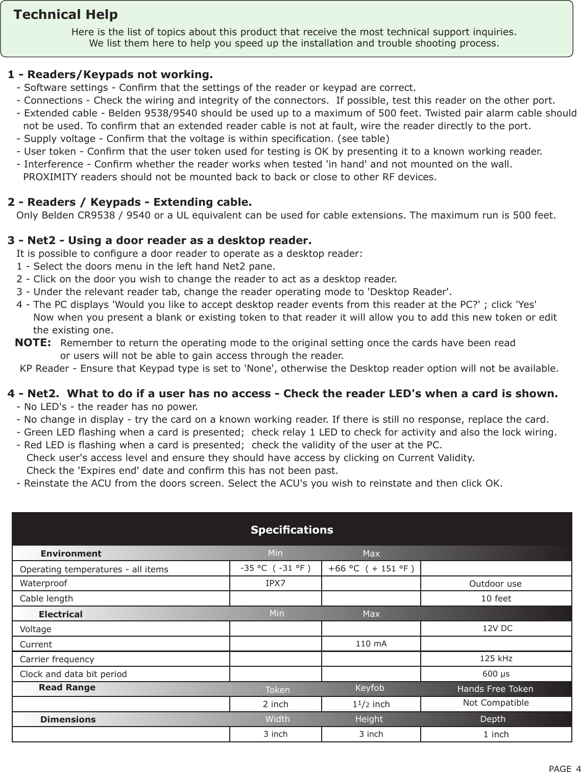 PAGE 4-35 °C  ( -31 °F ) +66 °C  ( + 151 °F ) Waterproof IPX710 feet 12V DC110 mA125 kHz600 µs2 inch 11/2 inch3 inch 3 inch 1 inchVoltageClock and data bit period Carrier frequencySpecicationsOperating temperatures - all itemsElectricalEnvironment DimensionsMin MaxWidth Height DepthCurrentCable lengthRead Range Token Keyfob Hands Free TokenHere is the list of topics about this product that receive the most technical support inquiries. We list them here to help you speed up the installation and trouble shooting process.Outdoor use Min MaxTechnical Help1 - Readers/Keypads not working.Q- Software settings - Conrm that the settings of the reader or keypad are correct. Q- Connections - Check the wiring and integrity of the connectors.  If possible, test this reader on the other port.Q- Extended cable - Belden 9538/9540 should be used up to a maximum of 500 feet. Twisted pair alarm cable shouldQ  not be used. To conrm that an extended reader cable is not at fault, wire the reader directly to the port.Q- Supply voltage - Conrm that the voltage is within specication. (see table) Q- User token - Conrm that the user token used for testing is OK by presenting it to a known working reader.Q- Interference - Conrm whether the reader works when tested &apos;in hand&apos; and not mounted on the wall. Q  PROXIMITY readers should not be mounted back to back or close to other RF devices.2 - Readers / Keypads - Extending cable.QOnly Belden CR9538 / 9540 or a UL equivalent can be used for cable extensions. The maximum run is 500 feet.3 - Net2 - Using a door reader as a desktop reader. QIt is possible to congure a door reader to operate as a desktop reader: Q1 - Select the doors menu in the left hand Net2 pane.Q2 - Click on the door you wish to change the reader to act as a desktop reader.Q3 - Under the relevant reader tab, change the reader operating mode to &apos;Desktop Reader&apos;.Q4 - The PC displays &apos;Would you like to accept desktop reader events from this reader at the PC?&apos; ; click &apos;Yes&apos;Q     Now when you present a blank or existing token to that reader it will allow you to add this new token or editQ     the existing one.   NOTE:QRemember to return the operating mode to the original setting once the cards have been readQ             or users will not be able to gain access through the reader. Q KP Reader - Ensure that Keypad type is set to &apos;None&apos;, otherwise the Desktop reader option will not be available.4 - Net2.  What to do if a user has no access - Check the reader LED&apos;s when a card is shown. Q- No LED&apos;s - the reader has no power. Q- No change in display - try the card on a known working reader. If there is still no response, replace the card. Q- Green LED ashing when a card is presented;  check relay 1 LED to check for activity and also the lock wiring. Q- Red LED is ashing when a card is presented;  check the validity of the user at the PC. Q   Check user&apos;s access level and ensure they should have access by clicking on Current Validity. Q   Check the &apos;Expires end&apos; date and conrm this has not been past. Q- Reinstate the ACU from the doors screen. Select the ACU&apos;s you wish to reinstate and then click OK.Not Compatible