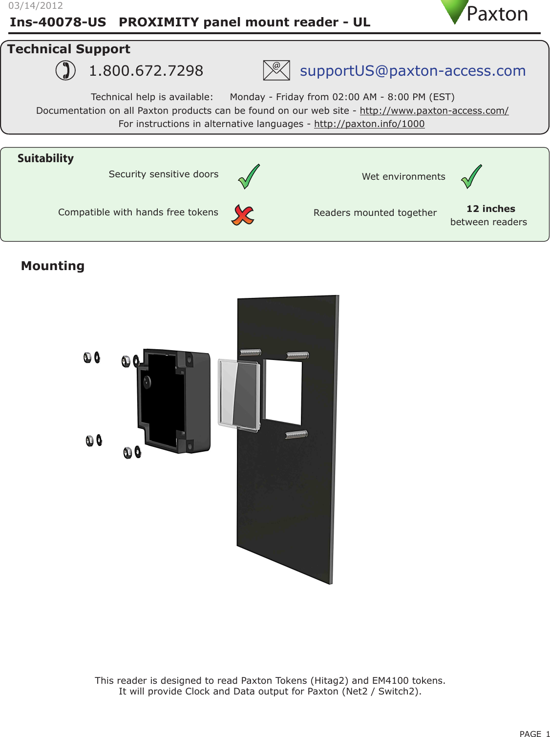 PAGE 1Ins-40078-US   PROXIMITY panel mount reader - ULMountingCompatible with hands free tokensSuitabilitySecurity sensitive doors Wet environmentsTechnical SupportTechnical help is available:     Monday - Friday from 02:00 AM - 8:00 PM (EST)1.800.672.7298 supportUS@paxton-access.comDocumentation on all Paxton products can be found on our web site - http://www.paxton-access.com/This reader is designed to read Paxton Tokens (Hitag2) and EM4100 tokens.It will provide Clock and Data output for Paxton (Net2 / Switch2). Readers mounted togetherbetween readers12 inchesPaxton03/14/2012For instructions in alternative languages - http://paxton.info/1000