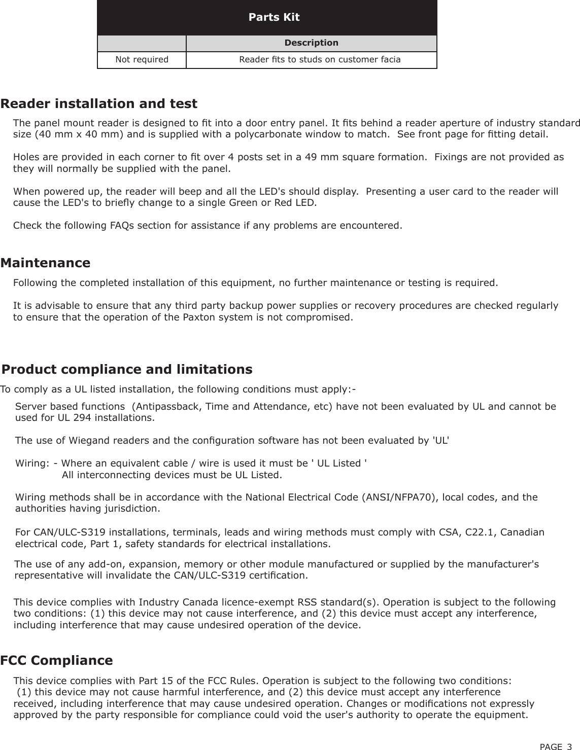 PAGE 3Following the completed installation of this equipment, no further maintenance or testing is required.It is advisable to ensure that any third party backup power supplies or recovery procedures are checked regularly to ensure that the operation of the Paxton system is not compromised.MaintenanceDescriptionNot required Reader ts to studs on customer faciaParts KitReader installation and testThe panel mount reader is designed to t into a door entry panel. It ts behind a reader aperture of industry standard size (40 mm x 40 mm) and is supplied with a polycarbonate window to match.  See front page for tting detail.Holes are provided in each corner to t over 4 posts set in a 49 mm square formation.  Fixings are not provided as they will normally be supplied with the panel.When powered up, the reader will beep and all the LED&apos;s should display.  Presenting a user card to the reader will cause the LED&apos;s to briey change to a single Green or Red LED.Check the following FAQs section for assistance if any problems are encountered.FCC ComplianceThis device complies with Part 15 of the FCC Rules. Operation is subject to the following two conditions: (1) this device may not cause harmful interference, and (2) this device must accept any interference received, including interference that may cause undesired operation. Changes or modications not expressly approved by the party responsible for compliance could void the user&apos;s authority to operate the equipment. The use of any add-on, expansion, memory or other module manufactured or supplied by the manufacturer&apos;s representative will invalidate the CAN/ULC-S319 certication. For CAN/ULC-S319 installations, terminals, leads and wiring methods must comply with CSA, C22.1, Canadian electrical code, Part 1, safety standards for electrical installations. Product compliance and limitations To comply as a UL listed installation, the following conditions must apply:-Server based functions  (Antipassback, Time and Attendance, etc) have not been evaluated by UL and cannot be used for UL 294 installations.The use of Wiegand readers and the conguration software has not been evaluated by &apos;UL&apos; Wiring: - Where an equivalent cable / wire is used it must be &apos; UL Listed &apos;              All interconnecting devices must be UL Listed.Wiring methods shall be in accordance with the National Electrical Code (ANSI/NFPA70), local codes, and the authorities having jurisdiction.This device complies with Industry Canada licence-exempt RSS standard(s). Operation is subject to the following two conditions: (1) this device may not cause interference, and (2) this device must accept any interference, including interference that may cause undesired operation of the device.