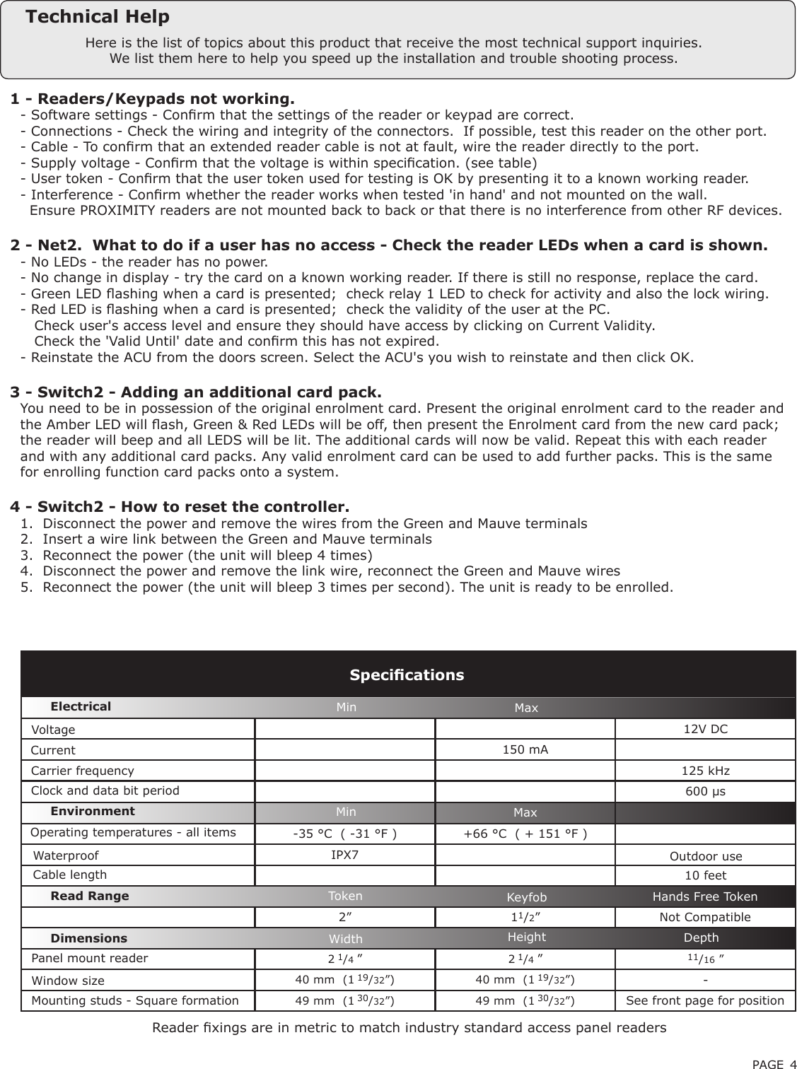 PAGE 412V DC150 mA125 kHz600 µs-35 °C  ( -31 °F ) +66 °C  ( + 151 °F )IPX710 feet2” 11/2”2 1/4 ”2 1/4 ”11/16 ”40 mm  (1 19/32”) 40 mm  (1 19/32”) -49 mm  (1 30/32”) 49 mm  (1 30/32”)Here is the list of topics about this product that receive the most technical support inquiries. We list them here to help you speed up the installation and trouble shooting process.Technical Help1 - Readers/Keypads not working.Q- Software settings - Conrm that the settings of the reader or keypad are correct. Q- Connections - Check the wiring and integrity of the connectors.  If possible, test this reader on the other port.Q- Cable - To conrm that an extended reader cable is not at fault, wire the reader directly to the port.Q- Supply voltage - Conrm that the voltage is within specication. (see table)Q- User token - Conrm that the user token used for testing is OK by presenting it to a known working reader.Q- Interference - Conrm whether the reader works when tested &apos;in hand&apos; and not mounted on the wall. Q  Ensure PROXIMITY readers are not mounted back to back or that there is no interference from other RF devices. 2 - Net2.  What to do if a user has no access - Check the reader LEDs when a card is shown. Q- No LEDs - the reader has no power. Q- No change in display - try the card on a known working reader. If there is still no response, replace the card. Q- Green LED ashing when a card is presented;  check relay 1 LED to check for activity and also the lock wiring. Q- Red LED is ashing when a card is presented;  check the validity of the user at the PC. Q   Check user&apos;s access level and ensure they should have access by clicking on Current Validity. Q   Check the &apos;Valid Until&apos; date and conrm this has not expired. Q- Reinstate the ACU from the doors screen. Select the ACU&apos;s you wish to reinstate and then click OK. 3 - Switch2 - Adding an additional card pack.QYou need to be in possession of the original enrolment card. Present the original enrolment card to the reader andQthe Amber LED will ash, Green &amp; Red LEDs will be off, then present the Enrolment card from the new card pack;Qthe reader will beep and all LEDS will be lit. The additional cards will now be valid. Repeat this with each readerQand with any additional card packs. Any valid enrolment card can be used to add further packs. This is the sameQfor enrolling function card packs onto a system.4 - Switch2 - How to reset the controller.Q1.  Disconnect the power and remove the wires from the Green and Mauve terminalsQ2.  Insert a wire link between the Green and Mauve terminalsQ3.  Reconnect the power (the unit will bleep 4 times)Q4.  Disconnect the power and remove the link wire, reconnect the Green and Mauve wiresQ5.  Reconnect the power (the unit will bleep 3 times per second). The unit is ready to be enrolled.VoltageClock and data bit period Carrier frequencySpecicationsOperating temperatures - all itemsElectricalEnvironment DimensionsMin MaxWidth Height DepthCurrentCable lengthRead Range Token Keyfob Hands Free TokenOutdoor use Min MaxPanel mount reader Window sizeMounting studs - Square formation See front page for positionNot CompatibleReader xings are in metric to match industry standard access panel readersWaterproof