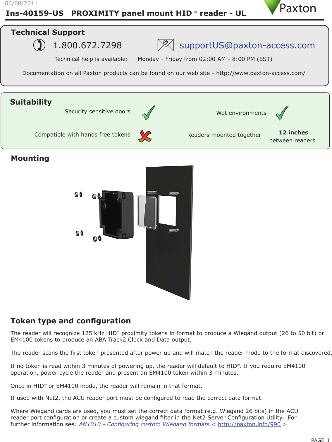 PAGE 1Ins-40159-US   PROXIMITY panel mount HIDTM reader - UL MountingCompatible with hands free tokensSuitabilitySecurity sensitive doors Wet environmentsTechnical SupportTechnical help is available:     Monday - Friday from 02:00 AM - 8:00 PM (EST)1.800.672.7298 supportUS@paxton-access.comDocumentation on all Paxton products can be found on our web site - http://www.paxton-access.com/Readers mounted togetherbetween readers12 inchesPaxton06/08/2011Token type and congurationThe reader will recognize 125 kHz HIDTM proximity tokens in format to produce a Wiegand output (26 to 50 bit) or EM4100 tokens to produce an ABA Track2 Clock and Data output.The reader scans the rst token presented after power up and will match the reader mode to the format discovered.If no token is read within 3 minutes of powering up, the reader will default to HIDTM. If you require EM4100 operation, power cycle the reader and present an EM4100 token within 3 minutes.Once in HIDTM or EM4100 mode, the reader will remain in that format.If used with Net2, the ACU reader port must be congured to read the correct data format.Where Wiegand cards are used, you must set the correct data format (e.g. Wiegand 26 bits) in the ACU reader port conguration or create a custom wiegand lter in the Net2 Server Conguration Utility.  For further information see: AN1010 - Conguring custom Wiegand formats &lt; http://paxton.info/990 &gt;