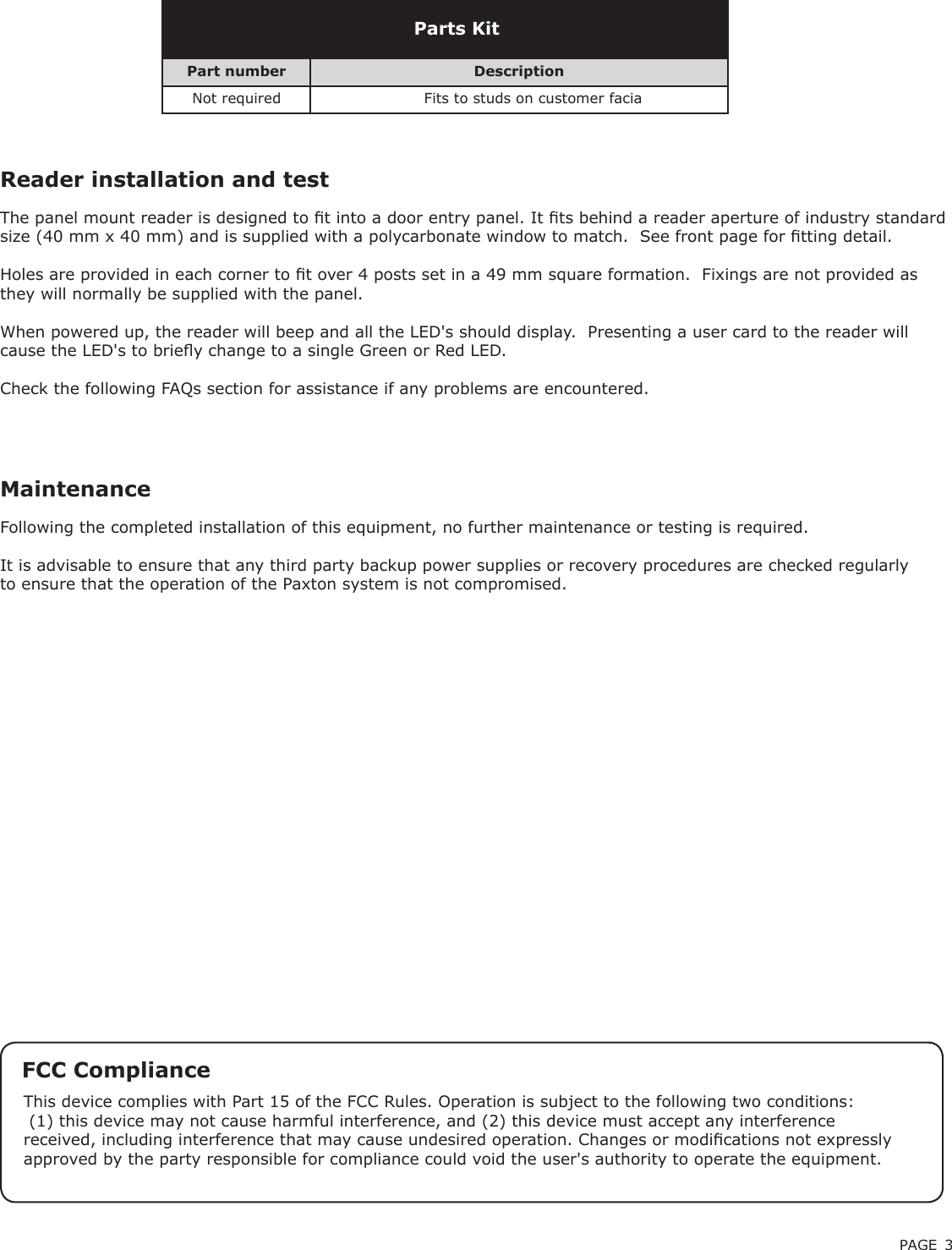 PAGE 3Following the completed installation of this equipment, no further maintenance or testing is required.It is advisable to ensure that any third party backup power supplies or recovery procedures are checked regularly to ensure that the operation of the Paxton system is not compromised.MaintenancePart number DescriptionNot required Fits to studs on customer faciaParts KitReader installation and testThe panel mount reader is designed to t into a door entry panel. It ts behind a reader aperture of industry standard size (40 mm x 40 mm) and is supplied with a polycarbonate window to match.  See front page for tting detail.Holes are provided in each corner to t over 4 posts set in a 49 mm square formation.  Fixings are not provided as they will normally be supplied with the panel.When powered up, the reader will beep and all the LED&apos;s should display.  Presenting a user card to the reader will cause the LED&apos;s to briey change to a single Green or Red LED.Check the following FAQs section for assistance if any problems are encountered.FCC ComplianceThis device complies with Part 15 of the FCC Rules. Operation is subject to the following two conditions: (1) this device may not cause harmful interference, and (2) this device must accept any interference received, including interference that may cause undesired operation. Changes or modications not expressly approved by the party responsible for compliance could void the user&apos;s authority to operate the equipment. 