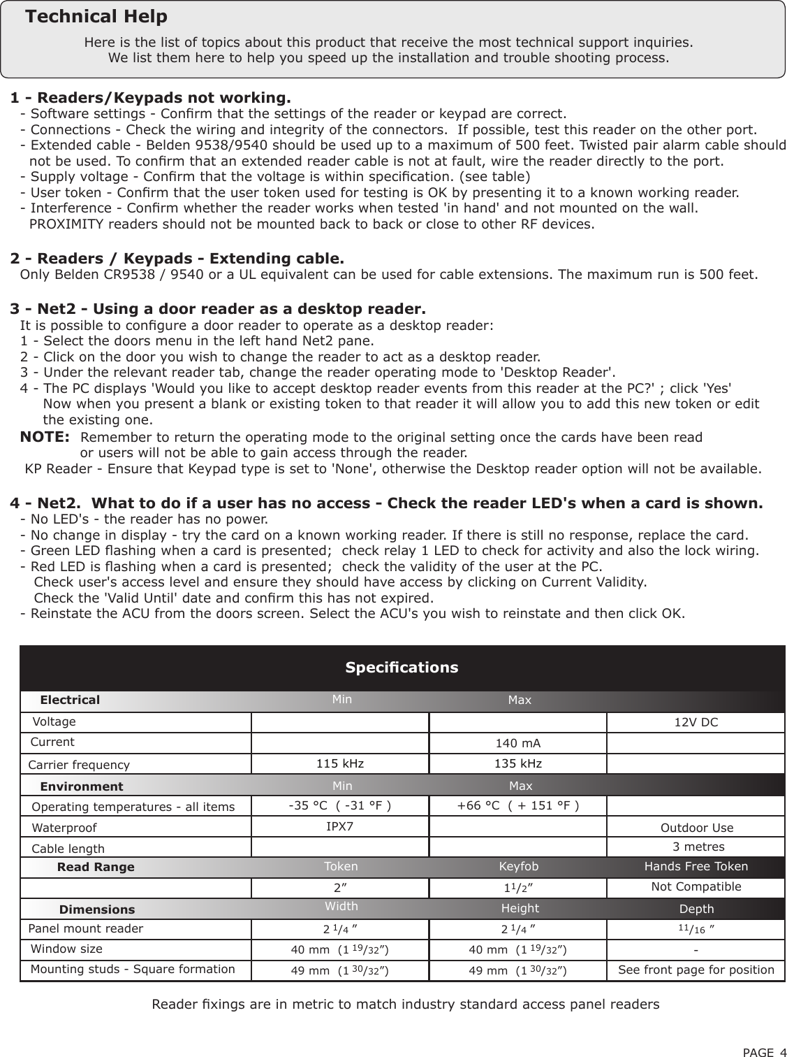 PAGE 412V DC140 mA115 kHz 135 kHz-35 °C  ( -31 °F ) +66 °C  ( + 151 °F )IPX72” 11/2”2 1/4 ”2 1/4 ”11/16 ”40 mm  (1 19/32”) 40 mm  (1 19/32”) -49 mm  (1 30/32”) 49 mm  (1 30/32”)Here is the list of topics about this product that receive the most technical support inquiries. We list them here to help you speed up the installation and trouble shooting process.Technical Help1 - Readers/Keypads not working.Q- Software settings - Conrm that the settings of the reader or keypad are correct. Q- Connections - Check the wiring and integrity of the connectors.  If possible, test this reader on the other port.Q- Extended cable - Belden 9538/9540 should be used up to a maximum of 500 feet. Twisted pair alarm cable shouldQ  not be used. To conrm that an extended reader cable is not at fault, wire the reader directly to the port.Q- Supply voltage - Conrm that the voltage is within specication. (see table) Q- User token - Conrm that the user token used for testing is OK by presenting it to a known working reader.Q- Interference - Conrm whether the reader works when tested &apos;in hand&apos; and not mounted on the wall. Q  PROXIMITY readers should not be mounted back to back or close to other RF devices.2 - Readers / Keypads - Extending cable.QOnly Belden CR9538 / 9540 or a UL equivalent can be used for cable extensions. The maximum run is 500 feet.3 - Net2 - Using a door reader as a desktop reader. QIt is possible to congure a door reader to operate as a desktop reader: Q1 - Select the doors menu in the left hand Net2 pane.Q2 - Click on the door you wish to change the reader to act as a desktop reader.Q3 - Under the relevant reader tab, change the reader operating mode to &apos;Desktop Reader&apos;.Q4 - The PC displays &apos;Would you like to accept desktop reader events from this reader at the PC?&apos; ; click &apos;Yes&apos;Q     Now when you present a blank or existing token to that reader it will allow you to add this new token or editQ     the existing one.   NOTE:QRemember to return the operating mode to the original setting once the cards have been readQ             or users will not be able to gain access through the reader. Q KP Reader - Ensure that Keypad type is set to &apos;None&apos;, otherwise the Desktop reader option will not be available.4 - Net2.  What to do if a user has no access - Check the reader LED&apos;s when a card is shown. Q- No LED&apos;s - the reader has no power. Q- No change in display - try the card on a known working reader. If there is still no response, replace the card. Q- Green LED ashing when a card is presented;  check relay 1 LED to check for activity and also the lock wiring. Q- Red LED is ashing when a card is presented;  check the validity of the user at the PC. Q   Check user&apos;s access level and ensure they should have access by clicking on Current Validity. Q   Check the &apos;Valid Until&apos; date and conrm this has not expired. Q- Reinstate the ACU from the doors screen. Select the ACU&apos;s you wish to reinstate and then click OK.VoltageCarrier frequencySpecicationsOperating temperatures - all itemsElectricalEnvironment DimensionsMin MaxWidth Height DepthCurrentCable lengthRead Range Token Keyfob Hands Free TokenOutdoor Use Min MaxPanel mount reader Window sizeMounting studs - Square formation See front page for positionNot CompatibleReader xings are in metric to match industry standard access panel readersWaterproof 3 metres 