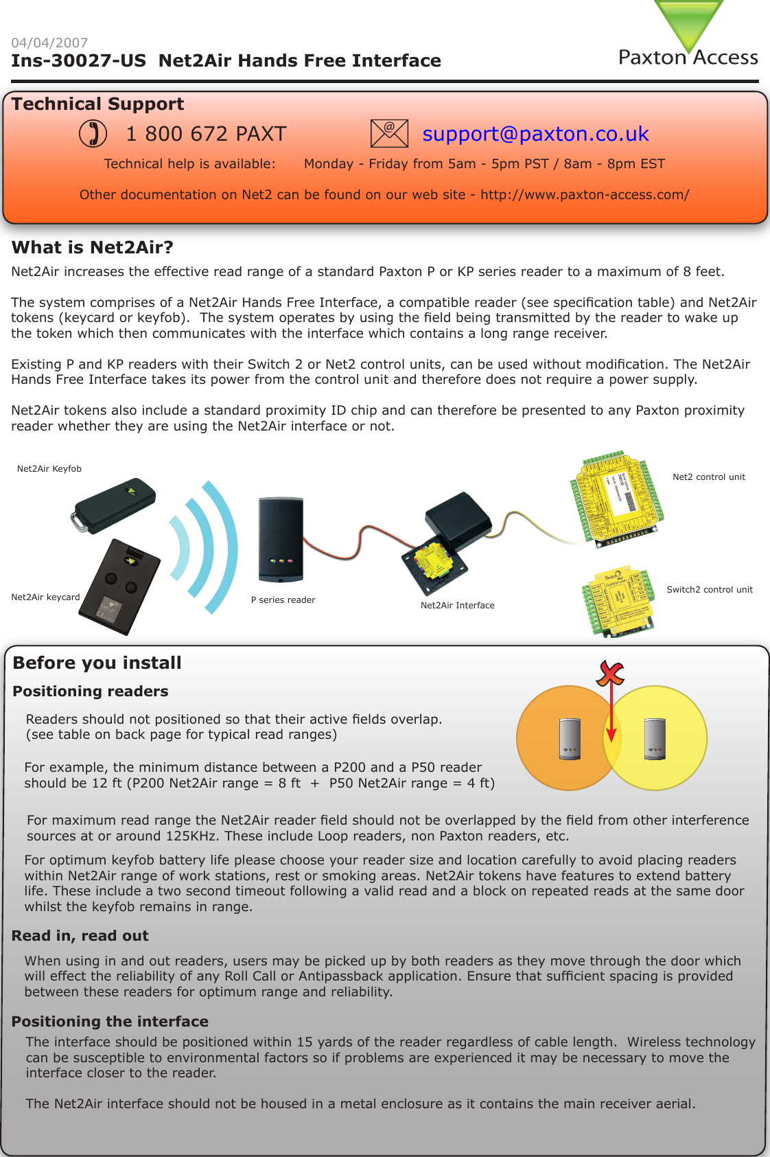 Ins-30027-US  Net2Air Hands Free Interface04/04/2007Technical SupportTechnical help is available:      Monday - Friday from 5am - 5pm PST / 8am - 8pm EST   Other documentation on Net2 can be found on our web site - http://www.paxton-access.com/1 800 672 PAXT support@paxton.co.ukNet2Air increases the effective read range of a standard Paxton P or KP series reader to a maximum of 8 feet.The system comprises of a Net2Air Hands Free Interface, a compatible reader (see specication table) and Net2Air tokens (keycard or keyfob).  The system operates by using the eld being transmitted by the reader to wake up the token which then communicates with the interface which contains a long range receiver.Existing P and KP readers with their Switch 2 or Net2 control units, can be used without modication. The Net2Air Hands Free Interface takes its power from the control unit and therefore does not require a power supply.Net2Air tokens also include a standard proximity ID chip and can therefore be presented to any Paxton proximity reader whether they are using the Net2Air interface or not.What is Net2Air?Before you installRead in, read outWhen using in and out readers, users may be picked up by both readers as they move through the door which will effect the reliability of any Roll Call or Antipassback application. Ensure that sufcient spacing is provided between these readers for optimum range and reliability.Positioning readersFor maximum read range the Net2Air reader eld should not be overlapped by the eld from other interference sources at or around 125KHz. These include Loop readers, non Paxton readers, etc.Readers should not positioned so that their active elds overlap. (see table on back page for typical read ranges)  For example, the minimum distance between a P200 and a P50 reader should be 12 ft (P200 Net2Air range = 8 ft  +  P50 Net2Air range = 4 ft)Net2Air KeyfobNet2Air keycard P series reader Net2Air InterfaceNet2 control unitSwitch2 control unitFor optimum keyfob battery life please choose your reader size and location carefully to avoid placing readers within Net2Air range of work stations, rest or smoking areas. Net2Air tokens have features to extend battery life. These include a two second timeout following a valid read and a block on repeated reads at the same door whilst the keyfob remains in range.Positioning the interfaceThe interface should be positioned within 15 yards of the reader regardless of cable length.  Wireless technology can be susceptible to environmental factors so if problems are experienced it may be necessary to move the interface closer to the reader.The Net2Air interface should not be housed in a metal enclosure as it contains the main receiver aerial.