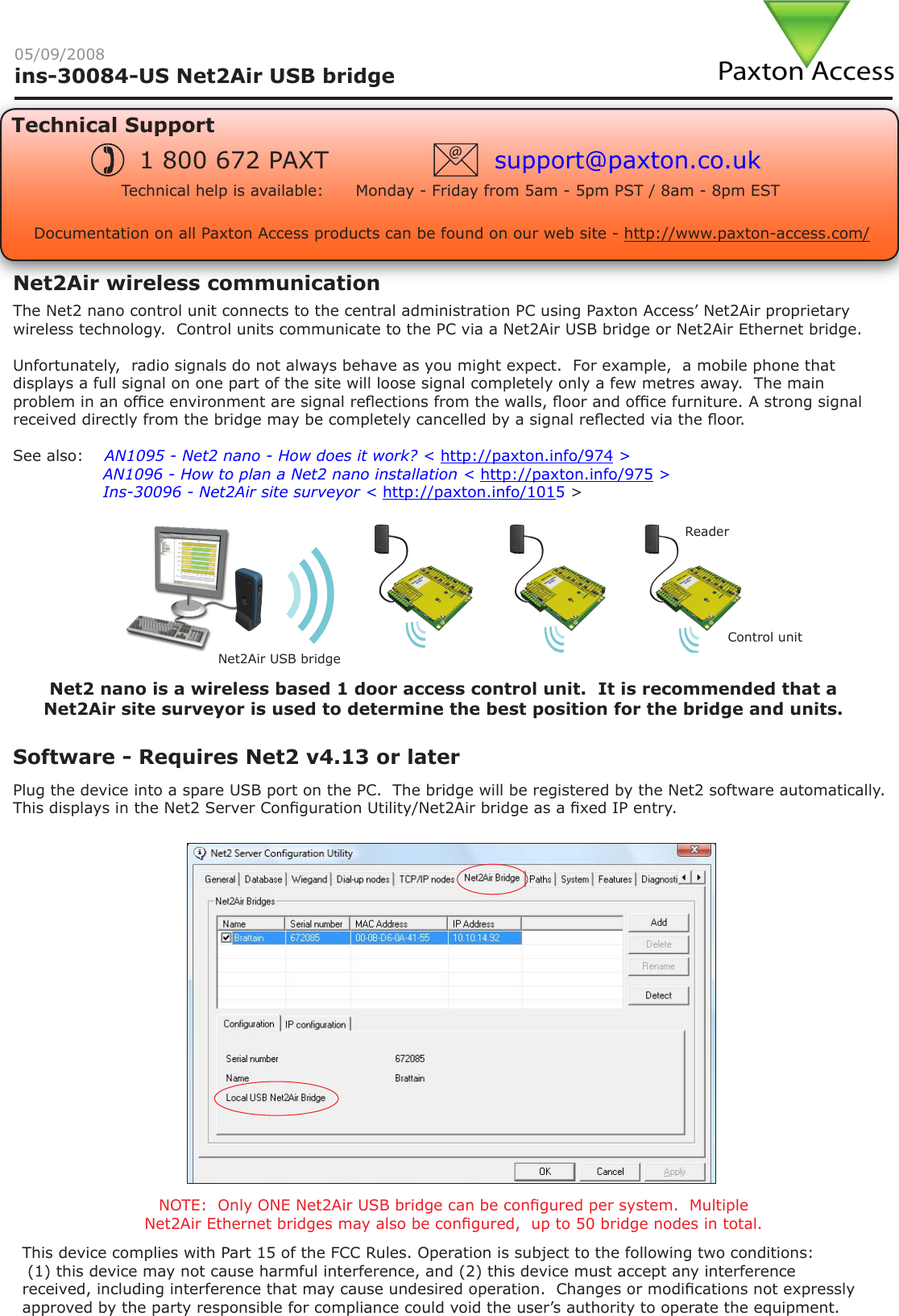 Paxton Accessins-30084-US Net2Air USB bridge05/09/2008Technical SupportTechnical help is available:      Monday - Friday from 5am - 5pm PST / 8am - 8pm EST1 800 672 PAXT support@paxton.co.ukSoftware - Requires Net2 v4.13 or laterDocumentation on all Paxton Access products can be found on our web site - http://www.paxton-access.com/The Net2 nano control unit connects to the central administration PC using Paxton Access’ Net2Air proprietary wireless technology.  Control units communicate to the PC via a Net2Air USB bridge or Net2Air Ethernet bridge.Unfortunately,  radio signals do not always behave as you might expect.  For example,  a mobile phone that displays a full signal on one part of the site will loose signal completely only a few metres away.  The main problem in an ofce environment are signal reections from the walls, oor and ofce furniture. A strong signal received directly from the bridge may be completely cancelled by a signal reected via the oor.See also:  XAN1095 - Net2 nano - How does it work? &lt; http://paxton.info/974 &gt;X               AN1096 - How to plan a Net2 nano installation &lt; http://paxton.info/975 &gt;X               Ins-30096 - Net2Air site surveyor &lt; http://paxton.info/1015 &gt;Net2Air wireless communicationPlug the device into a spare USB port on the PC.  The bridge will be registered by the Net2 software automatically.  This displays in the Net2 Server Conguration Utility/Net2Air bridge as a xed IP entry.NOTE:  Only ONE Net2Air USB bridge can be congured per system.  Multiple Net2Air Ethernet bridges may also be congured,  up to 50 bridge nodes in total.ReaderControl unitNet2Air USB bridgeNet2 nano is a wireless based 1 door access control unit.  It is recommended that a Net2Air site surveyor is used to determine the best position for the bridge and units.This device complies with Part 15 of the FCC Rules. Operation is subject to the following two conditions: (1) this device may not cause harmful interference, and (2) this device must accept any interference received, including interference that may cause undesired operation.  Changes or modications not expressly approved by the party responsible for compliance could void the user’s authority to operate the equipment.