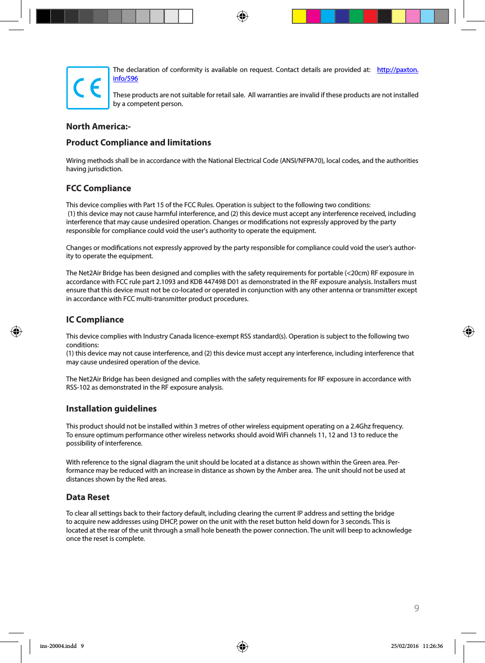 9The declaration of conformity is available on request. Contact details are provided at:   http://paxton.info/596These products are not suitable for retail sale.  All warranties are invalid if these products are not installed by a competent person. North America:- Product Compliance and limitationsThis device complies with Part 15 of the FCC Rules. Operation is subject to the following two conditions: (1) this device may not cause harmful interference, and (2) this device must accept any interference received, including interference that may cause undesired operation. Changes or modications not expressly approved by the party responsible for compliance could void the user&apos;s authority to operate the equipment. Changes or modications not expressly approved by the party responsible for compliance could void the user’s author-ity to operate the equipment.The Net2Air Bridge has been designed and complies with the safety requirements for portable (&lt;20cm) RF exposure in accordance with FCC rule part 2.1093 and KDB 447498 D01 as demonstrated in the RF exposure analysis. Installers must ensure that this device must not be co-located or operated in conjunction with any other antenna or transmitter except in accordance with FCC multi-transmitter product procedures.This device complies with Industry Canada licence-exempt RSS standard(s). Operation is subject to the following two conditions:(1) this device may not cause interference, and (2) this device must accept any interference, including interference that may cause undesired operation of the device.The Net2Air Bridge has been designed and complies with the safety requirements for RF exposure in accordance with RSS-102 as demonstrated in the RF exposure analysis.This product should not be installed within 3 metres of other wireless equipment operating on a 2.4Ghz frequency. To ensure optimum performance other wireless networks should avoid WiFi channels 11, 12 and 13 to reduce the possibility of interference.With reference to the signal diagram the unit should be located at a distance as shown within the Green area. Per-formance may be reduced with an increase in distance as shown by the Amber area.  The unit should not be used at distances shown by the Red areas. To clear all settings back to their factory default, including clearing the current IP address and setting the bridge to acquire new addresses using DHCP, power on the unit with the reset button held down for 3 seconds. This is located at the rear of the unit through a small hole beneath the power connection. The unit will beep to acknowledge once the reset is complete. FCC ComplianceIC ComplianceInstallation guidelinesData ResetWiring methods shall be in accordance with the National Electrical Code (ANSI/NFPA70), local codes, and the authorities having jurisdiction.ins-20004.indd   9 25/02/2016   11:26:36