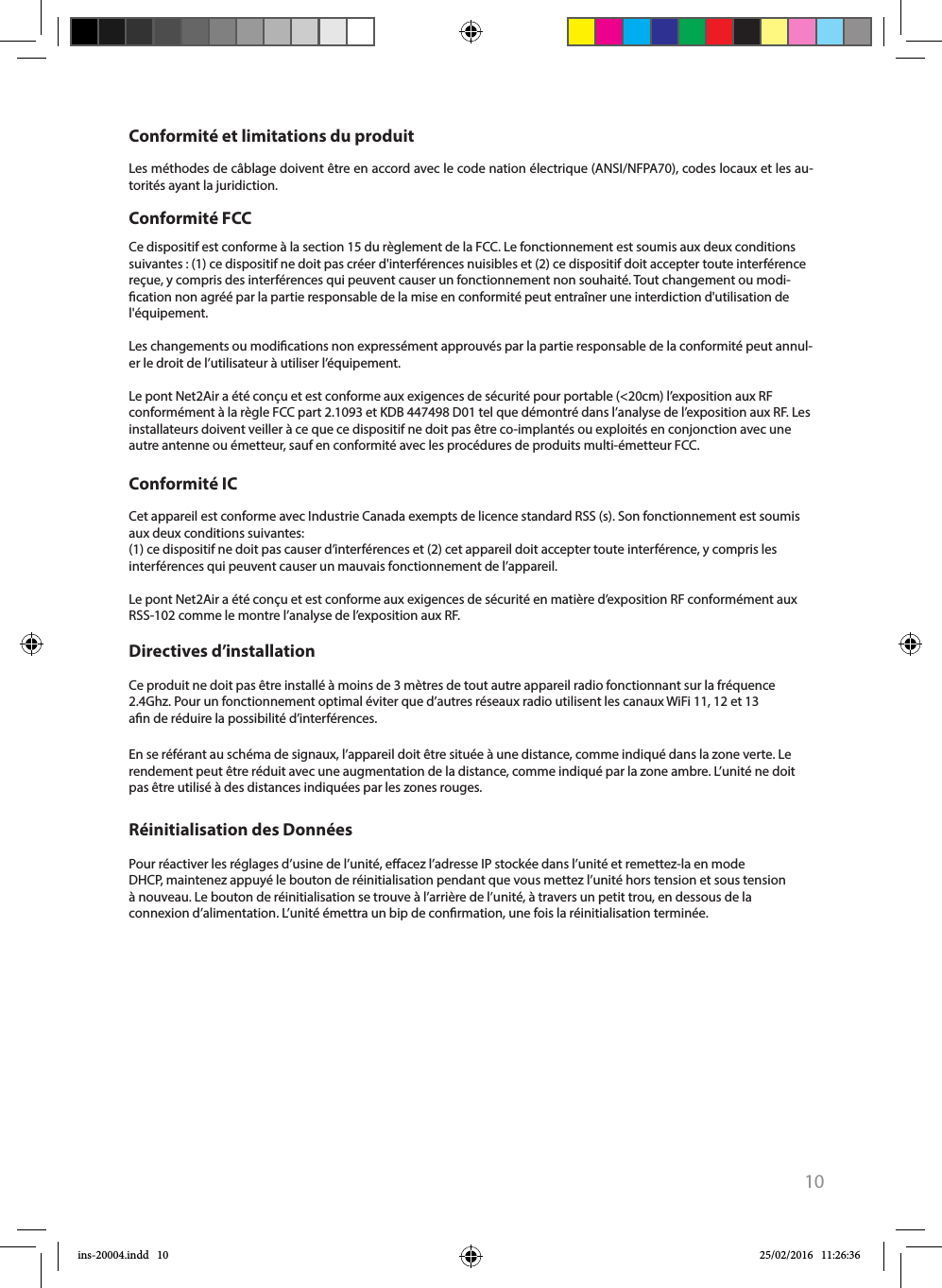 10Cet appareil est conforme avec Industrie Canada exempts de licence standard RSS (s). Son fonctionnement est soumis aux deux conditions suivantes:(1) ce dispositif ne doit pas causer d’interférences et (2) cet appareil doit accepter toute interférence, y compris les interférences qui peuvent causer un mauvais fonctionnement de l’appareil.Le pont Net2Air a été conçu et est conforme aux exigences de sécurité en matière d’exposition RF conformément aux RSS-102 comme le montre l’analyse de l’exposition aux RF.Ce produit ne doit pas être installé à moins de 3 mètres de tout autre appareil radio fonctionnant sur la fréquence 2.4Ghz. Pour un fonctionnement optimal éviter que d’autres réseaux radio utilisent les canaux WiFi 11, 12 et 13 an de réduire la possibilité d’interférences.En se référant au schéma de signaux, l’appareil doit être située à une distance, comme indiqué dans la zone verte. Le rendement peut être réduit avec une augmentation de la distance, comme indiqué par la zone ambre. L’unité ne doit pas être utilisé à des distances indiquées par les zones rouges.Conformité ICDirectives d’installationCe dispositif est conforme à la section 15 du règlement de la FCC. Le fonctionnement est soumis aux deux conditions suivantes : (1) ce dispositif ne doit pas créer d&apos;interférences nuisibles et (2) ce dispositif doit accepter toute interférence reçue, y compris des interférences qui peuvent causer un fonctionnement non souhaité. Tout changement ou modi-cation non agréé par la partie responsable de la mise en conformité peut entraîner une interdiction d&apos;utilisation de l&apos;équipement. Les changements ou modications non expressément approuvés par la partie responsable de la conformité peut annul-er le droit de l’utilisateur à utiliser l’équipement.Le pont Net2Air a été conçu et est conforme aux exigences de sécurité pour portable (&lt;20cm) l’exposition aux RF conformément à la règle FCC part 2.1093 et KDB 447498 D01 tel que démontré dans l’analyse de l’exposition aux RF. Les installateurs doivent veiller à ce que ce dispositif ne doit pas être co-implantés ou exploités en conjonction avec une autre antenne ou émetteur, sauf en conformité avec les procédures de produits multi-émetteur FCC.Conformité FCC Conformité et limitations du produitLes méthodes de câblage doivent être en accord avec le code nation électrique (ANSI/NFPA70), codes locaux et les au-torités ayant la juridiction.Pour réactiver les réglages d’usine de l’unité, eacez l’adresse IP stockée dans l’unité et remettez-la en mode DHCP, maintenez appuyé le bouton de réinitialisation pendant que vous mettez l’unité hors tension et sous tension à nouveau. Le bouton de réinitialisation se trouve à l’arrière de l’unité, à travers un petit trou, en dessous de la connexion d’alimentation. L’unité émettra un bip de conrmation, une fois la réinitialisation terminée. Réinitialisation des Donnéesins-20004.indd   10 25/02/2016   11:26:36