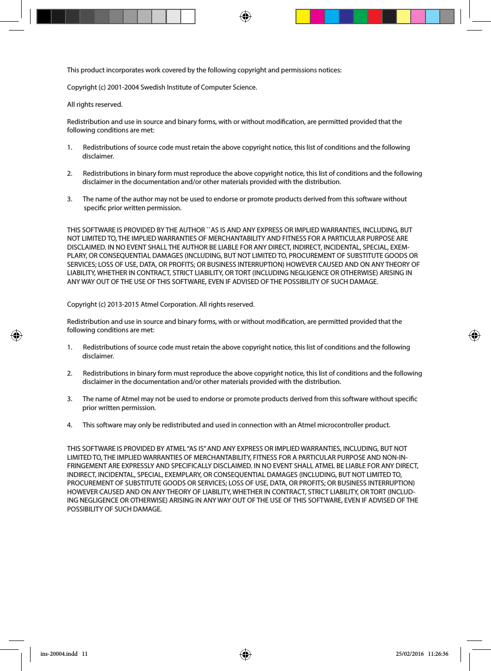 This product incorporates work covered by the following copyright and permissions notices:Copyright (c) 2001-2004 Swedish Institute of Computer Science. All rights reserved. Redistribution and use in source and binary forms, with or without modication, are permitted provided that the following conditions are met: 1.       Redistributions of source code must retain the above copyright notice, this list of conditions and the following            disclaimer. 2.       Redistributions in binary form must reproduce the above copyright notice, this list of conditions and the following            disclaimer in the documentation and/or other materials provided with the distribution. 3.       The name of the author may not be used to endorse or promote products derived from this software without                        specic prior written permission. Copyright (c) 2013-2015 Atmel Corporation. All rights reserved.Redistribution and use in source and binary forms, with or without modication, are permitted provided that the following conditions are met:1.       Redistributions of source code must retain the above copyright notice, this list of conditions and the following                      disclaimer.2.       Redistributions in binary form must reproduce the above copyright notice, this list of conditions and the following               disclaimer in the documentation and/or other materials provided with the distribution.3.       The name of Atmel may not be used to endorse or promote products derived from this software without specic            prior written permission.4.       This software may only be redistributed and used in connection with an Atmel microcontroller product.THIS SOFTWARE IS PROVIDED BY THE AUTHOR ``AS IS AND ANY EXPRESS OR IMPLIED WARRANTIES, INCLUDING, BUT NOT LIMITED TO, THE IMPLIED WARRANTIES OF MERCHANTABILITY AND FITNESS FOR A PARTICULAR PURPOSE ARE DISCLAIMED. IN NO EVENT SHALL THE AUTHOR BE LIABLE FOR ANY DIRECT, INDIRECT, INCIDENTAL, SPECIAL, EXEM-PLARY, OR CONSEQUENTIAL DAMAGES (INCLUDING, BUT NOT LIMITED TO, PROCUREMENT OF SUBSTITUTE GOODS OR SERVICES; LOSS OF USE, DATA, OR PROFITS; OR BUSINESS INTERRUPTION) HOWEVER CAUSED AND ON ANY THEORY OF LIABILITY, WHETHER IN CONTRACT, STRICT LIABILITY, OR TORT (INCLUDING NEGLIGENCE OR OTHERWISE) ARISING IN ANY WAY OUT OF THE USE OF THIS SOFTWARE, EVEN IF ADVISED OF THE POSSIBILITY OF SUCH DAMAGE.THIS SOFTWARE IS PROVIDED BY ATMEL “AS IS” AND ANY EXPRESS OR IMPLIED WARRANTIES, INCLUDING, BUT NOT LIMITED TO, THE IMPLIED WARRANTIES OF MERCHANTABILITY, FITNESS FOR A PARTICULAR PURPOSE AND NON-IN-FRINGEMENT ARE EXPRESSLY AND SPECIFICALLY DISCLAIMED. IN NO EVENT SHALL ATMEL BE LIABLE FOR ANY DIRECT, INDIRECT, INCIDENTAL, SPECIAL, EXEMPLARY, OR CONSEQUENTIAL DAMAGES (INCLUDING, BUT NOT LIMITED TO, PROCUREMENT OF SUBSTITUTE GOODS OR SERVICES; LOSS OF USE, DATA, OR PROFITS; OR BUSINESS INTERRUPTION) HOWEVER CAUSED AND ON ANY THEORY OF LIABILITY, WHETHER IN CONTRACT, STRICT LIABILITY, OR TORT (INCLUD-ING NEGLIGENCE OR OTHERWISE) ARISING IN ANY WAY OUT OF THE USE OF THIS SOFTWARE, EVEN IF ADVISED OF THE POSSIBILITY OF SUCH DAMAGE.ins-20004.indd   11 25/02/2016   11:26:36