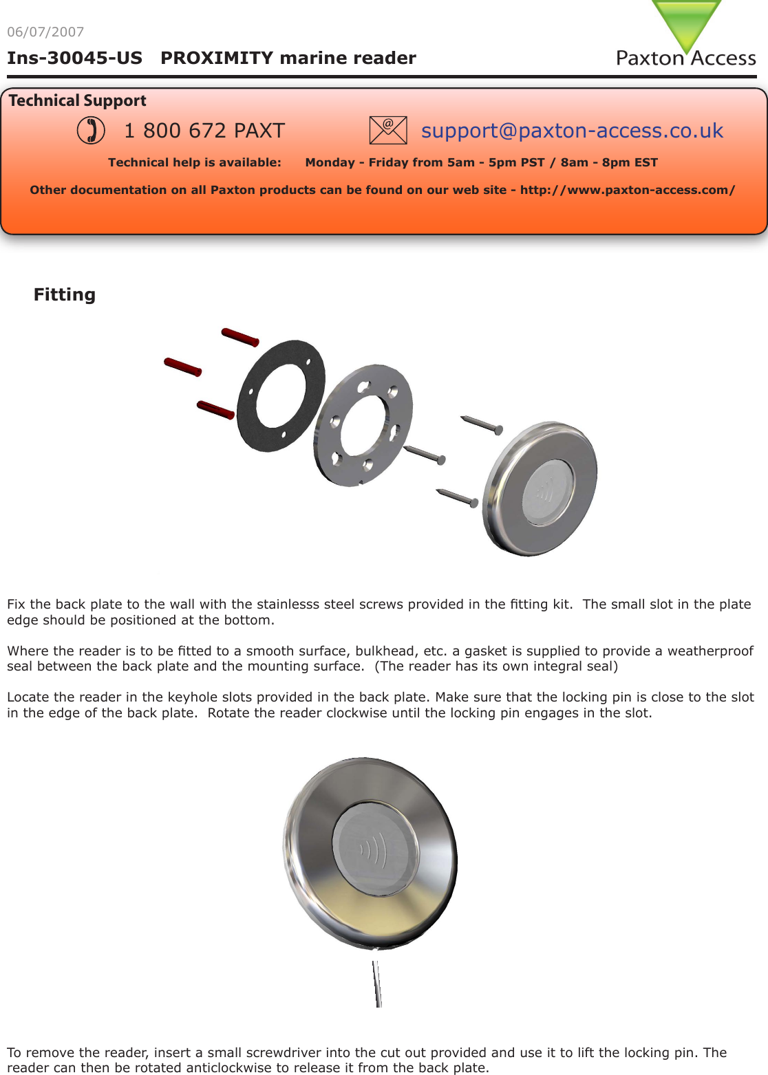 Ins-30045-US   PROXIMITY marine reader06/07/2007Technical SupportTechnical help is available:      Monday - Friday from 5am - 5pm PST / 8am - 8pm EST   Other documentation on all Paxton products can be found on our web site - http://www.paxton-access.com/1 800 672 PAXT support@paxton-access.co.ukFittingFix the back plate to the wall with the stainlesss steel screws provided in the tting kit.  The small slot in the plate edge should be positioned at the bottom.Where the reader is to be tted to a smooth surface, bulkhead, etc. a gasket is supplied to provide a weatherproof seal between the back plate and the mounting surface.  (The reader has its own integral seal) Locate the reader in the keyhole slots provided in the back plate. Make sure that the locking pin is close to the slot in the edge of the back plate.  Rotate the reader clockwise until the locking pin engages in the slot.To remove the reader, insert a small screwdriver into the cut out provided and use it to lift the locking pin. The reader can then be rotated anticlockwise to release it from the back plate.