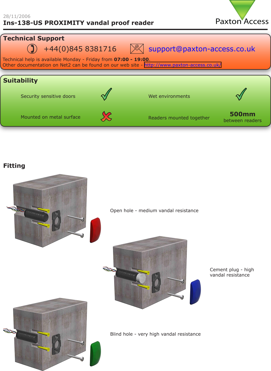 Technical SupportTechnical help is available Monday - Friday from 07:00 - 19:00.Other documentation on Net2 can be found on our web site - http://www.paxton-access.co.uk/+44(0)845 8381716 support@paxton-access.co.ukIns-138-US PROXIMITY vandal proof readerSuitabilityFittingOpen hole - medium vandal resistanceBlind hole - very high vandal resistanceCement plug - high vandal resistance28/11/2006Security sensitive doors Wet environmentsMounted on metal surface Readers mounted together between readers500mm