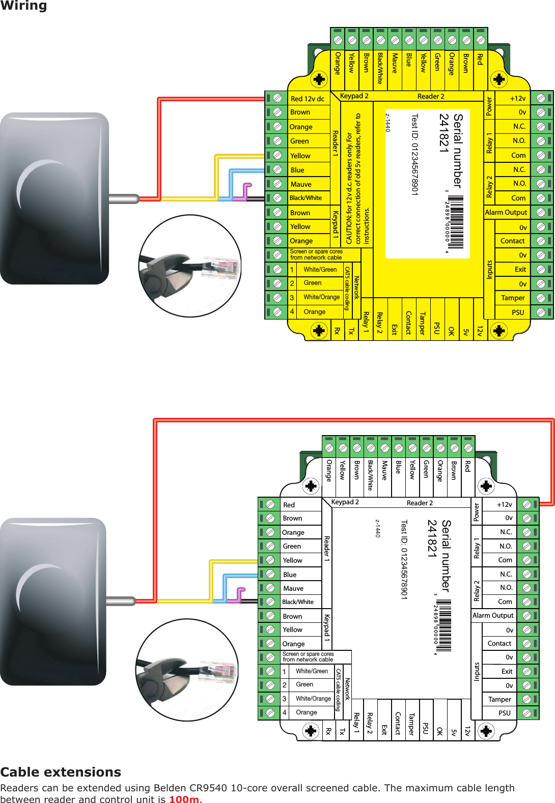 WiringCable extensionsSerial number241821Test ID: 012345678901z-1440          Serial number241821Test ID: 012345678901z-1440          Readers can be extended using Belden CR9540 10-core overall screened cable. The maximum cable length between reader and control unit is 100m.