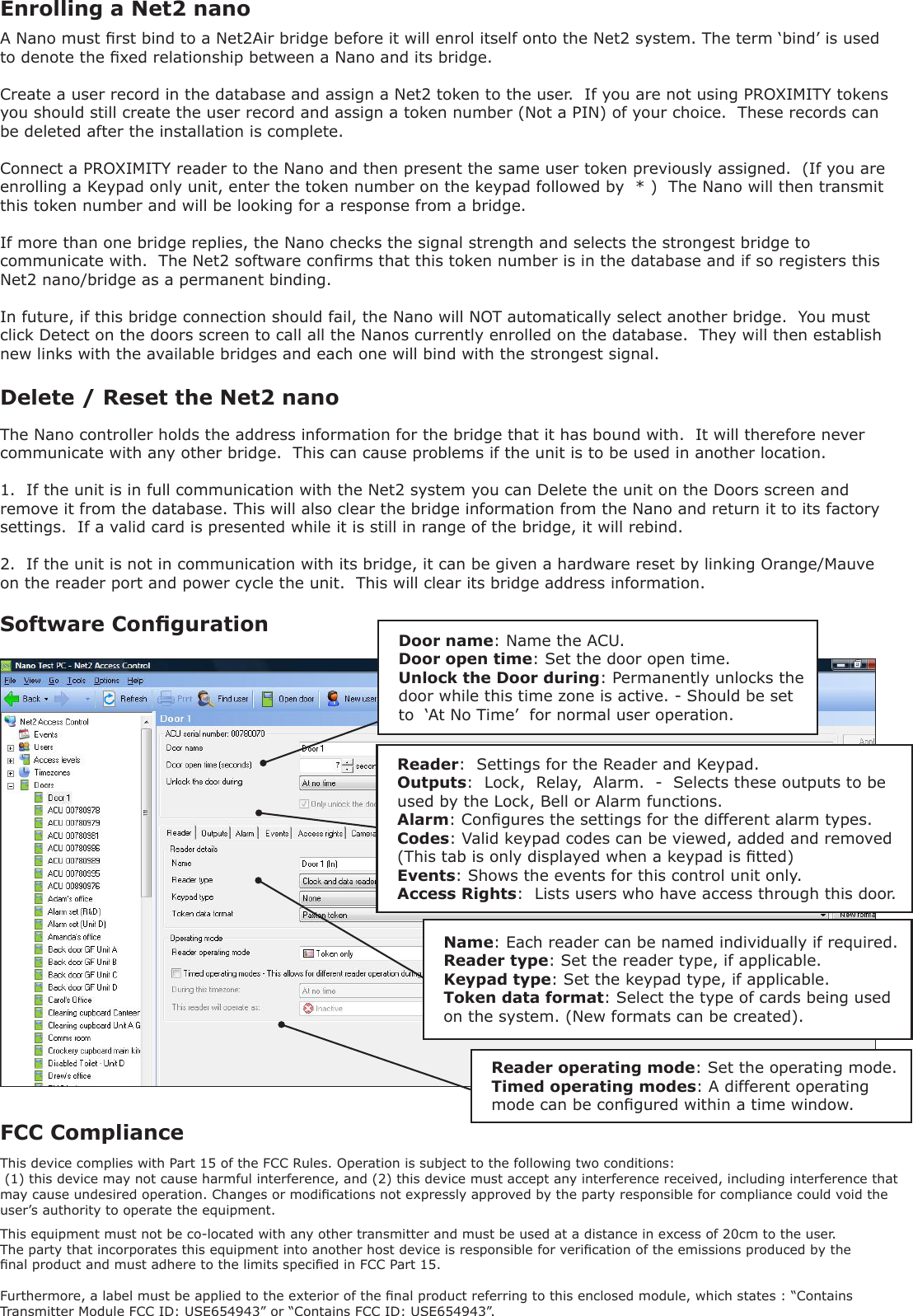 A Nano must rst bind to a Net2Air bridge before it will enrol itself onto the Net2 system. The term ‘bind’ is used to denote the xed relationship between a Nano and its bridge.Create a user record in the database and assign a Net2 token to the user.  If you are not using PROXIMITY tokens you should still create the user record and assign a token number (Not a PIN) of your choice.  These records can be deleted after the installation is complete.Connect a PROXIMITY reader to the Nano and then present the same user token previously assigned.  (If you are enrolling a Keypad only unit, enter the token number on the keypad followed by  * )  The Nano will then transmit this token number and will be looking for a response from a bridge.If more than one bridge replies, the Nano checks the signal strength and selects the strongest bridge to communicate with.  The Net2 software conrms that this token number is in the database and if so registers this Net2 nano/bridge as a permanent binding.In future, if this bridge connection should fail, the Nano will NOT automatically select another bridge.  You must click Detect on the doors screen to call all the Nanos currently enrolled on the database.  They will then establish new links with the available bridges and each one will bind with the strongest signal.Enrolling a Net2 nanoSoftware CongurationReader:  Settings for the Reader and Keypad.Outputs:  Lock,  Relay,  Alarm.  -  Selects these outputs to be used by the Lock, Bell or Alarm functions.Alarm: Congures the settings for the different alarm types.Codes: Valid keypad codes can be viewed, added and removed                 (This tab is only displayed when a keypad is tted)Events: Shows the events for this control unit only.Access Rights:  Lists users who have access through this door.Name: Each reader can be named individually if required.Reader type: Set the reader type, if applicable.Keypad type: Set the keypad type, if applicable.Token data format: Select the type of cards being used on the system. (New formats can be created).Reader operating mode: Set the operating mode.Timed operating modes: A different operating mode can be congured within a time window.Door name: Name the ACU.Door open time: Set the door open time.Unlock the Door during: Permanently unlocks the door while this time zone is active. - Should be set to  ‘At No Time’  for normal user operation.Delete / Reset the Net2 nanoThe Nano controller holds the address information for the bridge that it has bound with.  It will therefore never communicate with any other bridge.  This can cause problems if the unit is to be used in another location.1.  If the unit is in full communication with the Net2 system you can Delete the unit on the Doors screen and remove it from the database. This will also clear the bridge information from the Nano and return it to its factory settings.  If a valid card is presented while it is still in range of the bridge, it will rebind.2.  If the unit is not in communication with its bridge, it can be given a hardware reset by linking Orange/Mauve on the reader port and power cycle the unit.  This will clear its bridge address information.This device complies with Part 15 of the FCC Rules. Operation is subject to the following two conditions: (1) this device may not cause harmful interference, and (2) this device must accept any interference received, including interference that may cause undesired operation. Changes or modications not expressly approved by the party responsible for compliance could void the user’s authority to operate the equipment. FCC ComplianceThis equipment must not be co-located with any other transmitter and must be used at a distance in excess of 20cm to the user.The party that incorporates this equipment into another host device is responsible for verication of the emissions produced by the nal product and must adhere to the limits specied in FCC Part 15.Furthermore, a label must be applied to the exterior of the nal product referring to this enclosed module, which states : “Contains Transmitter Module FCC ID: USE654943” or “Contains FCC ID: USE654943”.