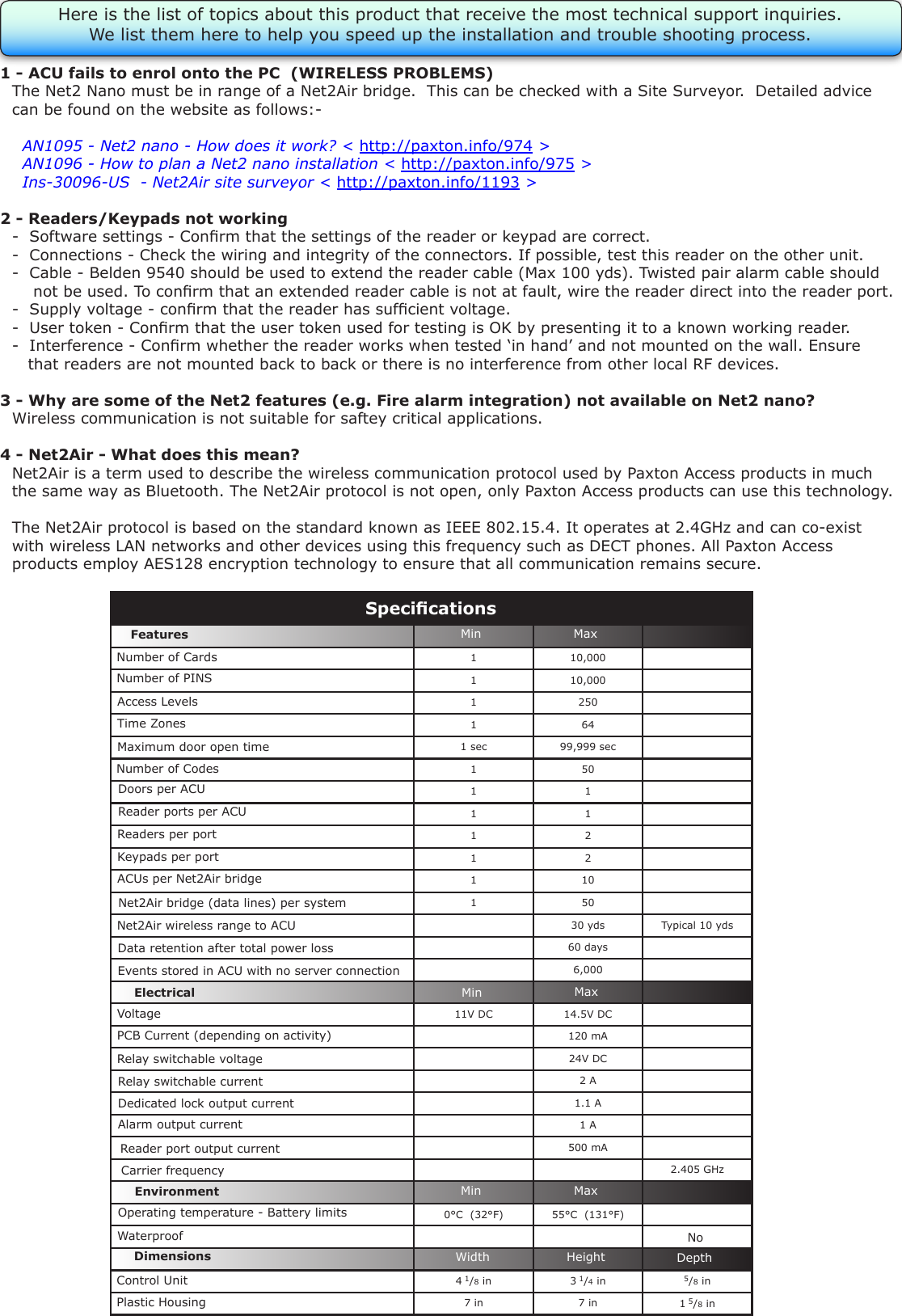 1 - ACU fails to enrol onto the PC  (WIRELESS PROBLEMS)QThe Net2 Nano must be in range of a Net2Air bridge.  This can be checked with a Site Surveyor.  Detailed adviceQcan be found on the website as follows:-QXAN1095 - Net2 nano - How does it work? &lt; http://paxton.info/974 &gt;QXAN1096 - How to plan a Net2 nano installation &lt; http://paxton.info/975 &gt;QXIns-30096-US  - Net2Air site surveyor &lt; http://paxton.info/1193 &gt;2 - Readers/Keypads not working Q-  Software settings - Conrm that the settings of the reader or keypad are correct. Q-  Connections - Check the wiring and integrity of the connectors. If possible, test this reader on the other unit. Q-  Cable - Belden 9540 should be used to extend the reader cable (Max 100 yds). Twisted pair alarm cable shouldQ    not be used. To conrm that an extended reader cable is not at fault, wire the reader direct into the reader port.Q-  Supply voltage - conrm that the reader has sufcient voltage. Q-  User token - Conrm that the user token used for testing is OK by presenting it to a known working reader.Q-  Interference - Conrm whether the reader works when tested ‘in hand’ and not mounted on the wall. EnsureQ   that readers are not mounted back to back or there is no interference from other local RF devices. 3 - Why are some of the Net2 features (e.g. Fire alarm integration) not available on Net2 nano?QWireless communication is not suitable for saftey critical applications.4 - Net2Air - What does this mean?QNet2Air is a term used to describe the wireless communication protocol used by Paxton Access products in muchQthe same way as Bluetooth. The Net2Air protocol is not open, only Paxton Access products can use this technology.QThe Net2Air protocol is based on the standard known as IEEE 802.15.4. It operates at 2.4GHz and can co-existQwith wireless LAN networks and other devices using this frequency such as DECT phones. All Paxton AccessQproducts employ AES128 encryption technology to ensure that all communication remains secure.Here is the list of topics about this product that receive the most technical support inquiries. We list them here to help you speed up the installation and trouble shooting process.1 10,0001 10,0001 2501 641 sec 99,999 sec1 501 11 11 21 21 101 5030 yds Typical 10 yds60 days6,00011V DC 14.5V DC120 mA24V DC2 A1.1 A1 A500 mA2.405 GHz0°C  (32°F) 55°C  (131°F)4 1/8 in 3 1/4 in 5/8 in7 in 7 in 1 5/8 inVoltageRelay switchable current Relay switchable voltageOperating temperature - Battery limitsElectricalEnvironment DimensionsPCB Current (depending on activity)FeaturesWaterproofMinWidth HeightMaxMin MaxDepthMin MaxNumber of PINS Access LevelsTime ZonesAlarm output currentMaximum door open time Doors per ACUReader ports per ACUReaders per portKeypads per portACUs per Net2Air bridgeData retention after total power lossEvents stored in ACU with no server connectionNumber of CardsNumber of CodesSpecicationsNoReader port output current Control Unit Plastic HousingNet2Air bridge (data lines) per systemNet2Air wireless range to ACUDedicated lock output currentCarrier frequency