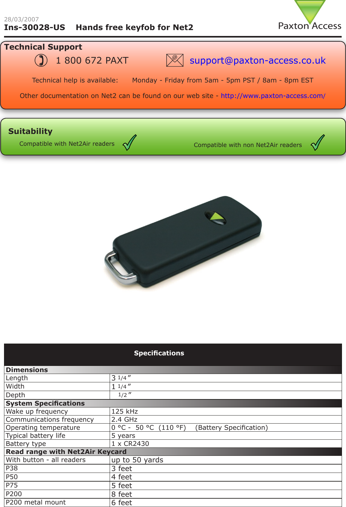 Ins-30028-US    Hands free keyfob for Net228/03/2007Technical SupportTechnical help is available:      Monday - Friday from 5am - 5pm PST / 8am - 8pm EST   Other documentation on Net2 can be found on our web site - http://www.paxton-access.com/1 800 672 PAXT support@paxton-access.co.ukSuitabilityCompatible with Net2Air readers Compatible with non Net2Air readersDimensions Length 3 1/4 ”Width 1 1/4 ”Depth    1/2 ”System SpecicationsWake up frequency 125 kHzCommunications frequency 2.4 GHzOperating temperature 0 °C -  50 °C  (110 °F)    (Battery Specication)Typical battery life 5 yearsBattery type 1 x CR2430Read range with Net2Air KeycardWith button - all readers up to 50 yardsP38 3 feetP50 4 feetP75 5 feetP200 8 feetP200 metal mount 6 feetSpecications