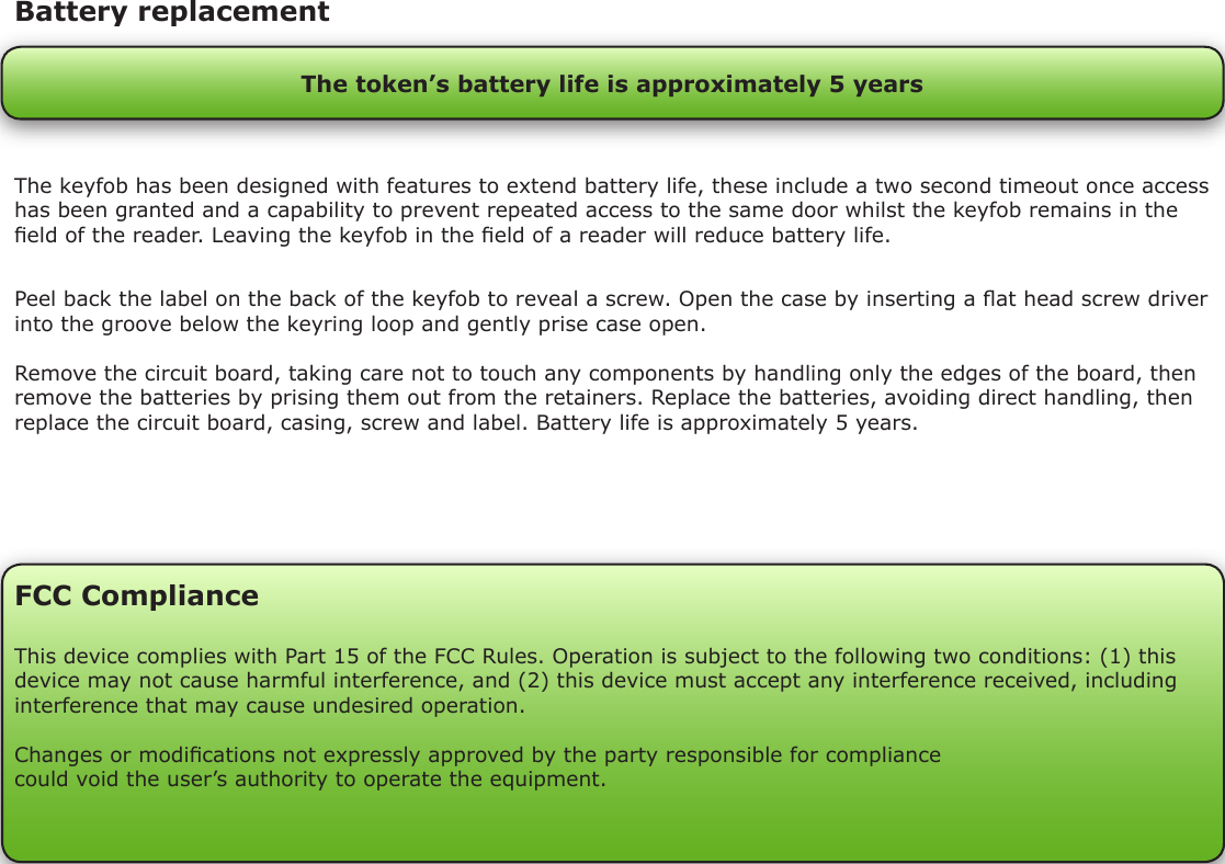 Peel back the label on the back of the keyfob to reveal a screw. Open the case by inserting a at head screw driver into the groove below the keyring loop and gently prise case open.Remove the circuit board, taking care not to touch any components by handling only the edges of the board, then remove the batteries by prising them out from the retainers. Replace the batteries, avoiding direct handling, then replace the circuit board, casing, screw and label. Battery life is approximately 5 years.Battery replacementThe token’s battery life is approximately 5 yearsThe keyfob has been designed with features to extend battery life, these include a two second timeout once access has been granted and a capability to prevent repeated access to the same door whilst the keyfob remains in the eld of the reader. Leaving the keyfob in the eld of a reader will reduce battery life.FCC ComplianceThis device complies with Part 15 of the FCC Rules. Operation is subject to the following two conditions: (1) this device may not cause harmful interference, and (2) this device must accept any interference received, including interference that may cause undesired operation. Changes or modications not expressly approved by the party responsible for compliancecould void the user’s authority to operate the equipment. 