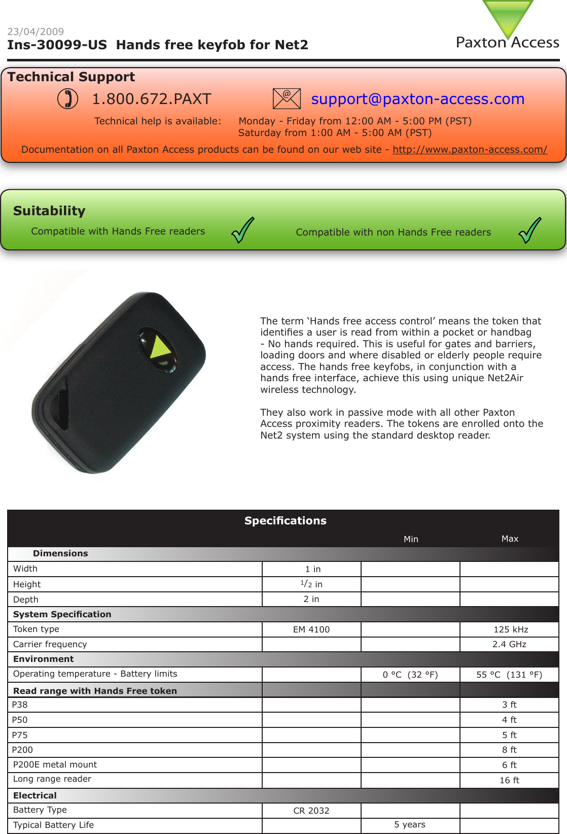 Ins-30099-US  Hands free keyfob for Net223/04/2009Technical SupportTechnical help is available:     Monday - Friday from 12:00 AM - 5:00 PM (PST)                               Saturday from 1:00 AM - 5:00 AM (PST)1.800.672.PAXT support@paxton-access.comSuitabilityCompatible with Hands Free readers Compatible with non Hands Free readersDocumentation on all Paxton Access products can be found on our web site - http://www.paxton-access.com/ 1 in1/2 in  2 inEM 4100  125 kHz 2.4 GHz0 °C  (32 °F) 55 °C  (131 °F)P38 3 ftP50 4 ftP75 5 ftP200 8 ft6 ft16 ftCR 2032SpecicationsCarrier frequencyOperating temperature - Battery limitsElectricalEnvironment DimensionsMin MaxWidthHeightDepthP200E metal mount Read range with Hands Free tokenSystem SpecicationTypical Battery LifeBattery Type5 yearsToken typeThe term ‘Hands free access control’ means the token that identies a user is read from within a pocket or handbag - No hands required. This is useful for gates and barriers, loading doors and where disabled or elderly people require access. The hands free keyfobs, in conjunction with a hands free interface, achieve this using unique Net2Air wireless technology. They also work in passive mode with all other Paxton Access proximity readers. The tokens are enrolled onto the Net2 system using the standard desktop reader.Long range reader