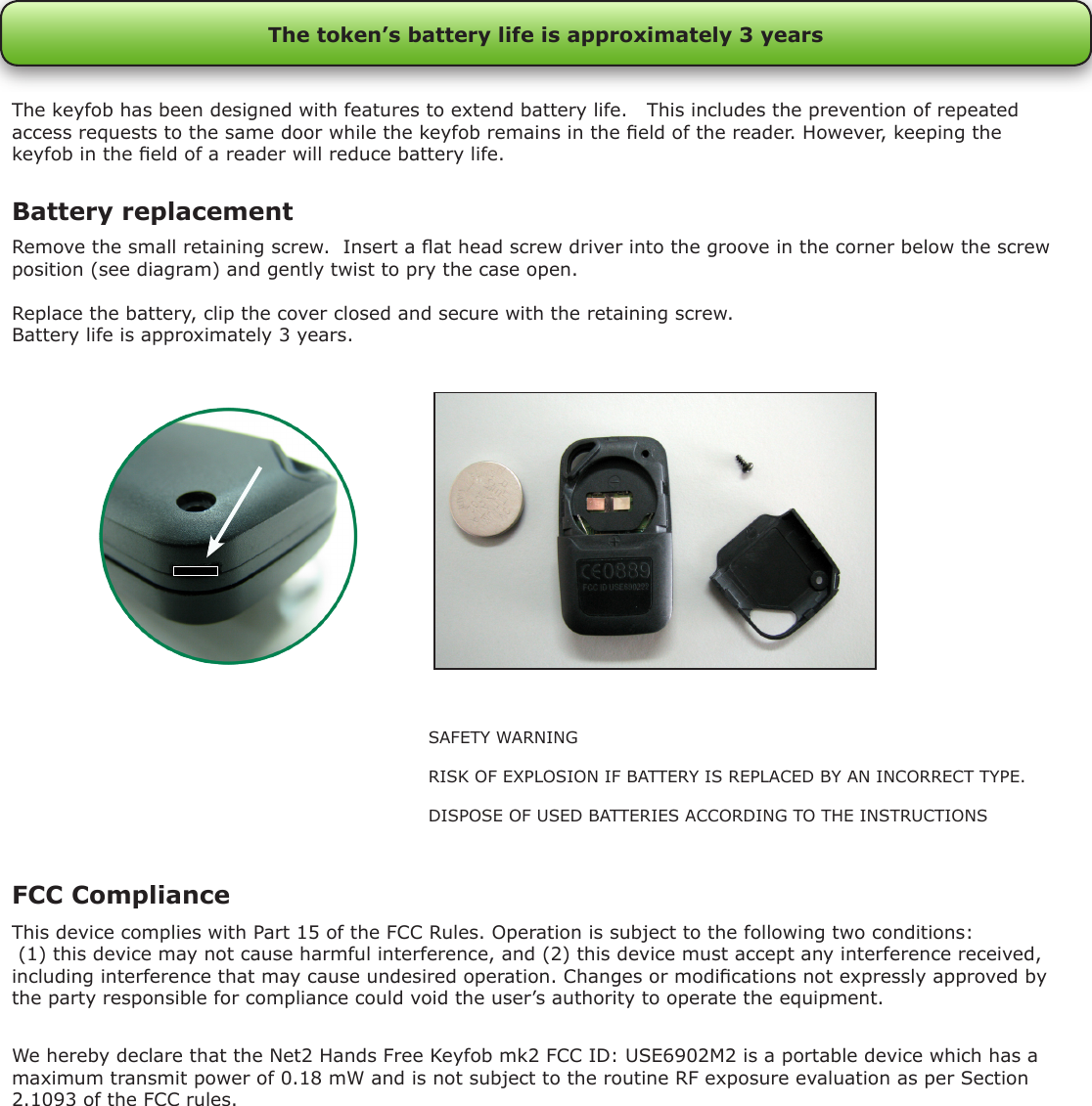 Remove the small retaining screw.  Insert a at head screw driver into the groove in the corner below the screw position (see diagram) and gently twist to pry the case open.Replace the battery, clip the cover closed and secure with the retaining screw.Battery life is approximately 3 years.Battery replacementThe token’s battery life is approximately 3 yearsThe keyfob has been designed with features to extend battery life.   This includes the prevention of repeated access requests to the same door while the keyfob remains in the eld of the reader. However, keeping the keyfob in the eld of a reader will reduce battery life.SAFETY WARNINGRISK OF EXPLOSION IF BATTERY IS REPLACED BY AN INCORRECT TYPE.DISPOSE OF USED BATTERIES ACCORDING TO THE INSTRUCTIONSFCC ComplianceThis device complies with Part 15 of the FCC Rules. Operation is subject to the following two conditions: (1) this device may not cause harmful interference, and (2) this device must accept any interference received, including interference that may cause undesired operation. Changes or modications not expressly approved by the party responsible for compliance could void the user’s authority to operate the equipment. We hereby declare that the Net2 Hands Free Keyfob mk2 FCC ID: USE6902M2 is a portable device which has a maximum transmit power of 0.18 mW and is not subject to the routine RF exposure evaluation as per Section 2.1093 of the FCC rules.