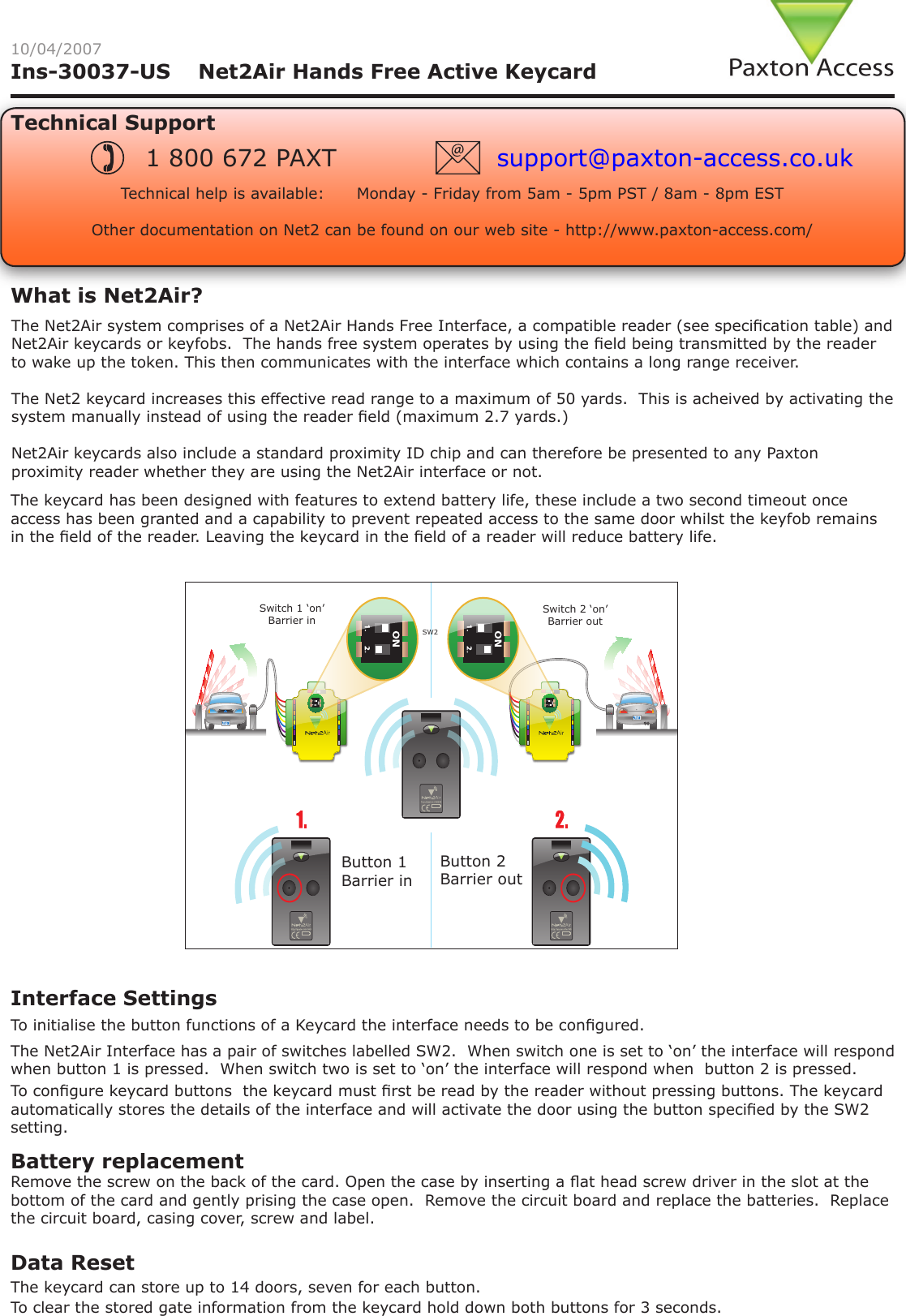 Ins-30037-US    Net2Air Hands Free Active Keycard10/04/2007Technical SupportTechnical help is available:      Monday - Friday from 5am - 5pm PST / 8am - 8pm EST   Other documentation on Net2 can be found on our web site - http://www.paxton-access.com/1 800 672 PAXT support@paxton-access.co.ukBattery replacementThe keycard has been designed with features to extend battery life, these include a two second timeout once access has been granted and a capability to prevent repeated access to the same door whilst the keyfob remains in the eld of the reader. Leaving the keycard in the eld of a reader will reduce battery life.Remove the screw on the back of the card. Open the case by inserting a at head screw driver in the slot at the bottom of the card and gently prising the case open.  Remove the circuit board and replace the batteries.  Replace the circuit board, casing cover, screw and label. The Net2Air Interface has a pair of switches labelled SW2.  When switch one is set to ‘on’ the interface will respond when button 1 is pressed.  When switch two is set to ‘on’ the interface will respond when  button 2 is pressed.Interface Settings To congure keycard buttons  the keycard must rst be read by the reader without pressing buttons. The keycard automatically stores the details of the interface and will activate the door using the button specied by the SW2 setting.The keycard can store up to 14 doors, seven for each button. Data Reset To clear the stored gate information from the keycard hold down both buttons for 3 seconds. To initialise the button functions of a Keycard the interface needs to be congured. The Net2Air system comprises of a Net2Air Hands Free Interface, a compatible reader (see specication table) and Net2Air keycards or keyfobs.  The hands free system operates by using the eld being transmitted by the reader to wake up the token. This then communicates with the interface which contains a long range receiver.The Net2 keycard increases this effective read range to a maximum of 50 yards.  This is acheived by activating the system manually instead of using the reader eld (maximum 2.7 yards.)Net2Air keycards also include a standard proximity ID chip and can therefore be presented to any Paxton proximity reader whether they are using the Net2Air interface or not.Switch 1 ‘on’ Barrier inSwitch 2 ‘on’ Barrier out Button 1 Barrier inButton 2 Barrier outSW2What is Net2Air?