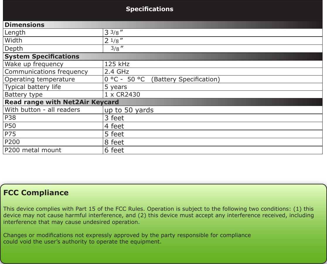 Dimensions Length 3 3/8 ”Width 2 1/8 ”Depth    3/8 ”System SpecicationsWake up frequency 125 kHzCommunications frequency 2.4 GHzOperating temperature 0 °C -  50 °C   (Battery Specication)Typical battery life 5 yearsBattery type 1 x CR2430Read range with Net2Air KeycardWith button - all readers up to 50 yardsP38 3 feetP50 4 feetP75 5 feetP200 8 feetP200 metal mount 6 feetSpecicationsFCC ComplianceThis device complies with Part 15 of the FCC Rules. Operation is subject to the following two conditions: (1) this device may not cause harmful interference, and (2) this device must accept any interference received, including interference that may cause undesired operation. Changes or modications not expressly approved by the party responsible for compliancecould void the user’s authority to operate the equipment. 