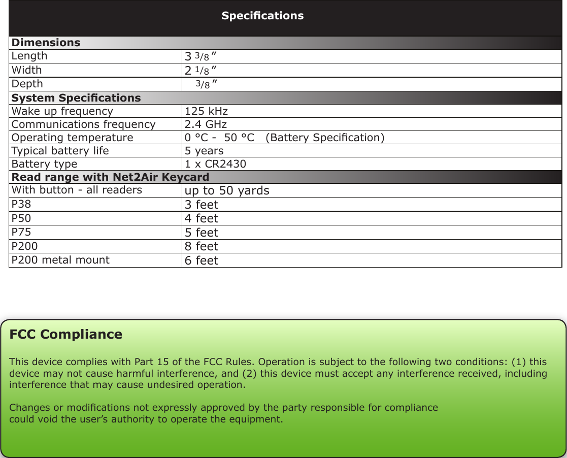 Dimensions Length 3 3/8 ”Width 2 1/8 ”Depth    3/8 ”System SpecicationsWake up frequency 125 kHzCommunications frequency 2.4 GHzOperating temperature 0 °C -  50 °C   (Battery Specication)Typical battery life 5 yearsBattery type 1 x CR2430Read range with Net2Air KeycardWith button - all readers up to 50 yardsP38 3 feetP50 4 feetP75 5 feetP200 8 feetP200 metal mount 6 feetSpecicationsFCC ComplianceThis device complies with Part 15 of the FCC Rules. Operation is subject to the following two conditions: (1) this device may not cause harmful interference, and (2) this device must accept any interference received, including interference that may cause undesired operation. Changes or modications not expressly approved by the party responsible for compliancecould void the user’s authority to operate the equipment. 