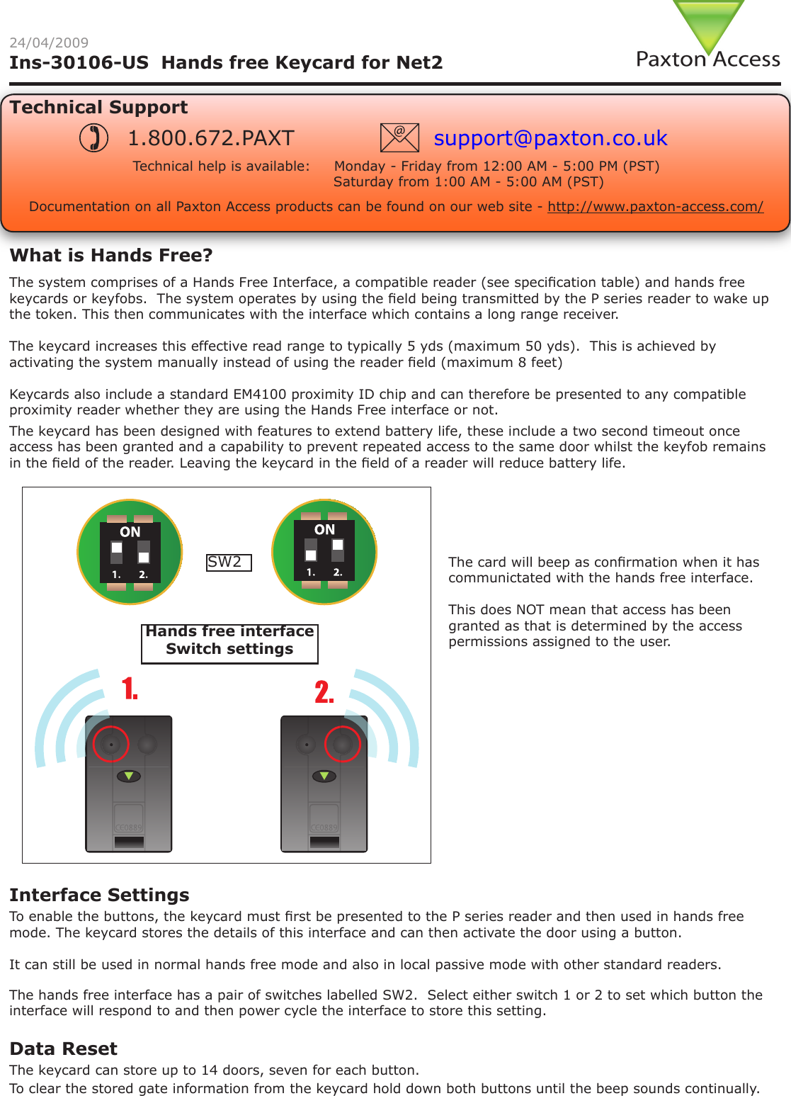 Ins-30106-US  Hands free Keycard for Net2 24/04/2009Technical SupportTechnical help is available:     Monday - Friday from 12:00 AM - 5:00 PM (PST)                               Saturday from 1:00 AM - 5:00 AM (PST)1.800.672.PAXT support@paxton.co.ukThe keycard has been designed with features to extend battery life, these include a two second timeout once access has been granted and a capability to prevent repeated access to the same door whilst the keyfob remains in the eld of the reader. Leaving the keycard in the eld of a reader will reduce battery life.The hands free interface has a pair of switches labelled SW2.  Select either switch 1 or 2 to set which button the interface will respond to and then power cycle the interface to store this setting.Interface Settings To enable the buttons, the keycard must rst be presented to the P series reader and then used in hands free mode. The keycard stores the details of this interface and can then activate the door using a button.It can still be used in normal hands free mode and also in local passive mode with other standard readers.The keycard can store up to 14 doors, seven for each button. Data Reset To clear the stored gate information from the keycard hold down both buttons until the beep sounds continually.The system comprises of a Hands Free Interface, a compatible reader (see specication table) and hands free keycards or keyfobs.  The system operates by using the eld being transmitted by the P series reader to wake up the token. This then communicates with the interface which contains a long range receiver.The keycard increases this effective read range to typically 5 yds (maximum 50 yds).  This is achieved by activating the system manually instead of using the reader eld (maximum 8 feet)Keycards also include a standard EM4100 proximity ID chip and can therefore be presented to any compatible proximity reader whether they are using the Hands Free interface or not.What is Hands Free?Documentation on all Paxton Access products can be found on our web site - http://www.paxton-access.com/The card will beep as conrmation when it has communictated with the hands free interface.This does NOT mean that access has been granted as that is determined by the access permissions assigned to the user.SW2Hands free interface Switch settings