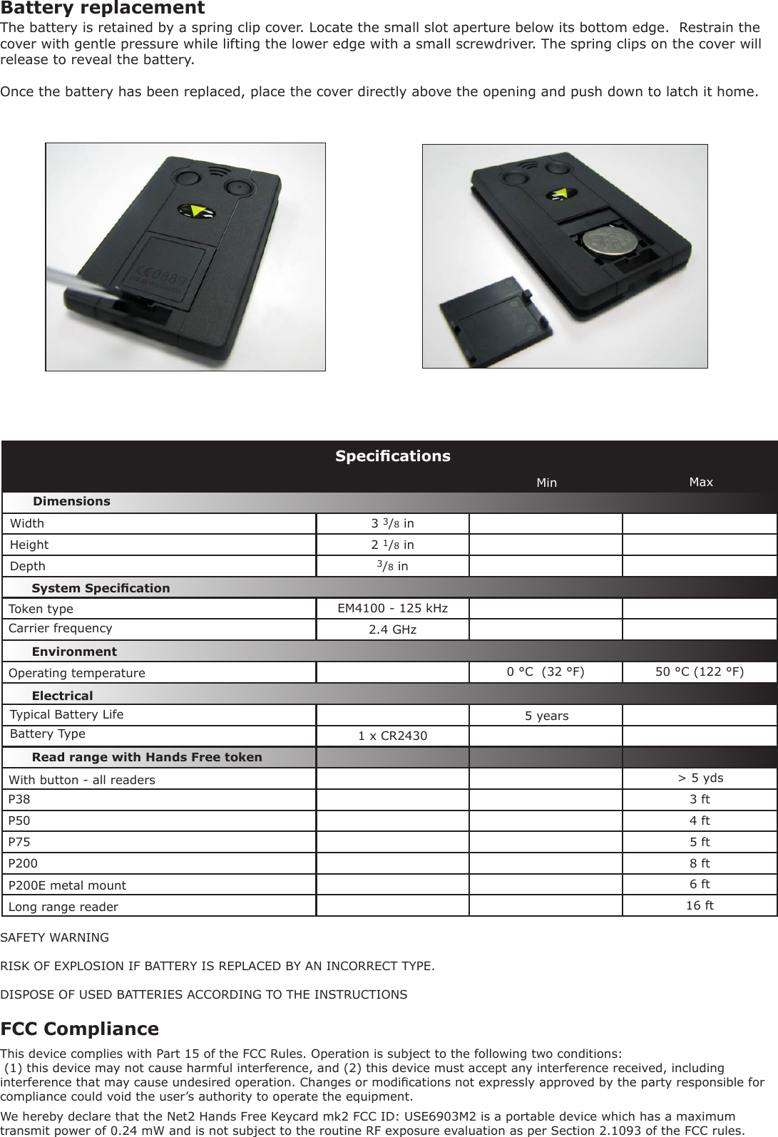 3 3/8 in2 1/8 in  3/8 inEM4100 - 125 kHz 2.4 GHz0 °C  (32 °F) 50 °C (122 °F)1 x CR2430P38 3 ftP50 4 ftP75 5 ftP200 8 ft6 ft16 ftSpecicationsCarrier frequencyOperating temperatureElectricalEnvironment DimensionsMin MaxWidthHeightDepthP200E metal mount Read range with Hands Free tokenSystem SpecicationTypical Battery LifeBattery TypeWith button - all readers &gt; 5 yds5 yearsSAFETY WARNINGRISK OF EXPLOSION IF BATTERY IS REPLACED BY AN INCORRECT TYPE.DISPOSE OF USED BATTERIES ACCORDING TO THE INSTRUCTIONSBattery replacementThe battery is retained by a spring clip cover. Locate the small slot aperture below its bottom edge.  Restrain the cover with gentle pressure while lifting the lower edge with a small screwdriver. The spring clips on the cover will release to reveal the battery.Once the battery has been replaced, place the cover directly above the opening and push down to latch it home.Long range readerFCC ComplianceThis device complies with Part 15 of the FCC Rules. Operation is subject to the following two conditions: (1) this device may not cause harmful interference, and (2) this device must accept any interference received, including interference that may cause undesired operation. Changes or modications not expressly approved by the party responsible for compliance could void the user’s authority to operate the equipment. Token typeWe hereby declare that the Net2 Hands Free Keycard mk2 FCC ID: USE6903M2 is a portable device which has a maximum transmit power of 0.24 mW and is not subject to the routine RF exposure evaluation as per Section 2.1093 of the FCC rules.