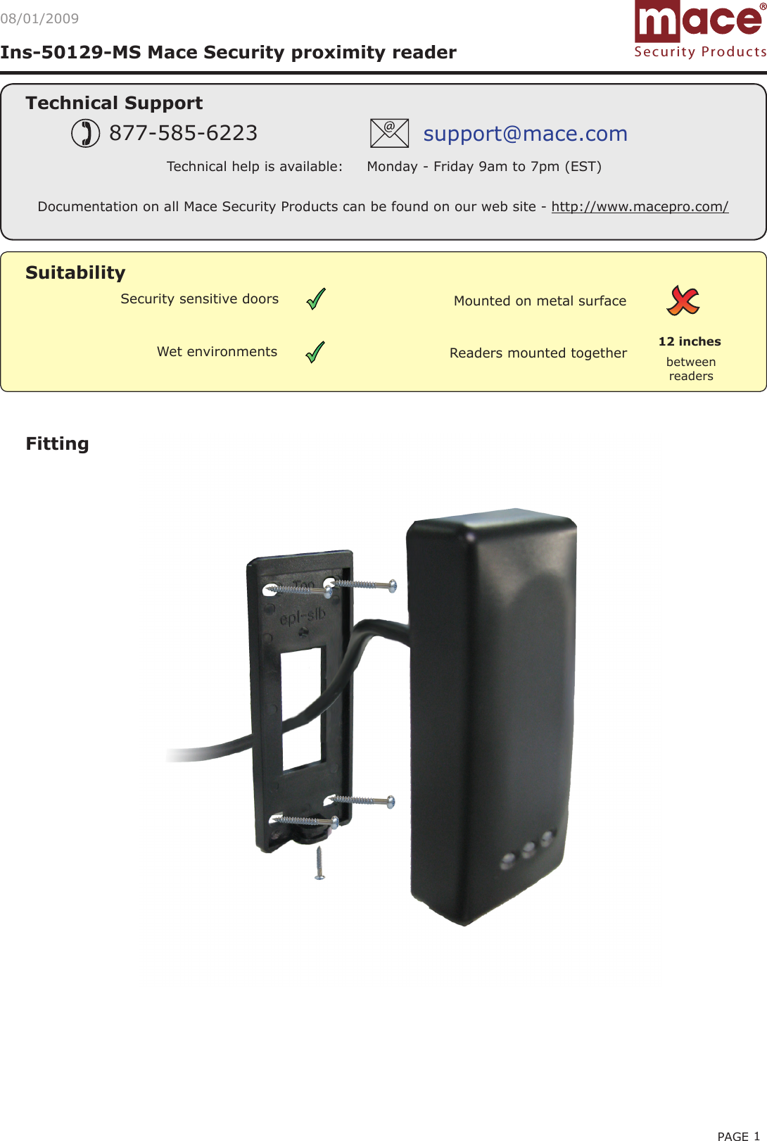 PAGE 1Ins-50129-MS Mace Security proximity reader Technical SupportTechnical help is available:     Monday - Friday 9am to 7pm (EST)877-585-6223 support@mace.comFittingDocumentation on all Mace Security Products can be found on our web site - http://www.macepro.com/Readers mounted together between readers12 inchesMounted on metal surfaceSuitabilitySecurity sensitive doorsWet environmentsSecurity Products08/01/2009