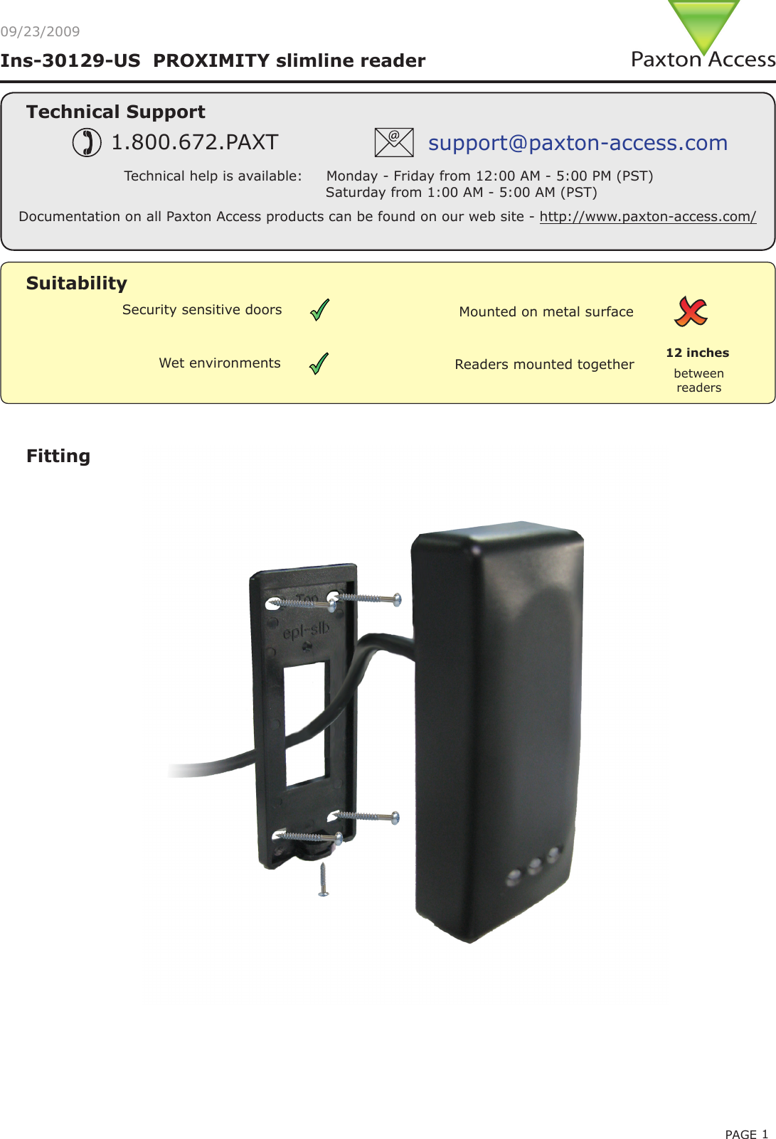 PAGE 1Ins-30129-US  PROXIMITY slimline reader 09/23/2009Technical SupportTechnical help is available:     Monday - Friday from 12:00 AM - 5:00 PM (PST)                               Saturday from 1:00 AM - 5:00 AM (PST)1.800.672.PAXT support@paxton-access.comFittingDocumentation on all Paxton Access products can be found on our web site - http://www.paxton-access.com/Readers mounted together between readers12 inchesMounted on metal surfaceSuitabilitySecurity sensitive doorsWet environments