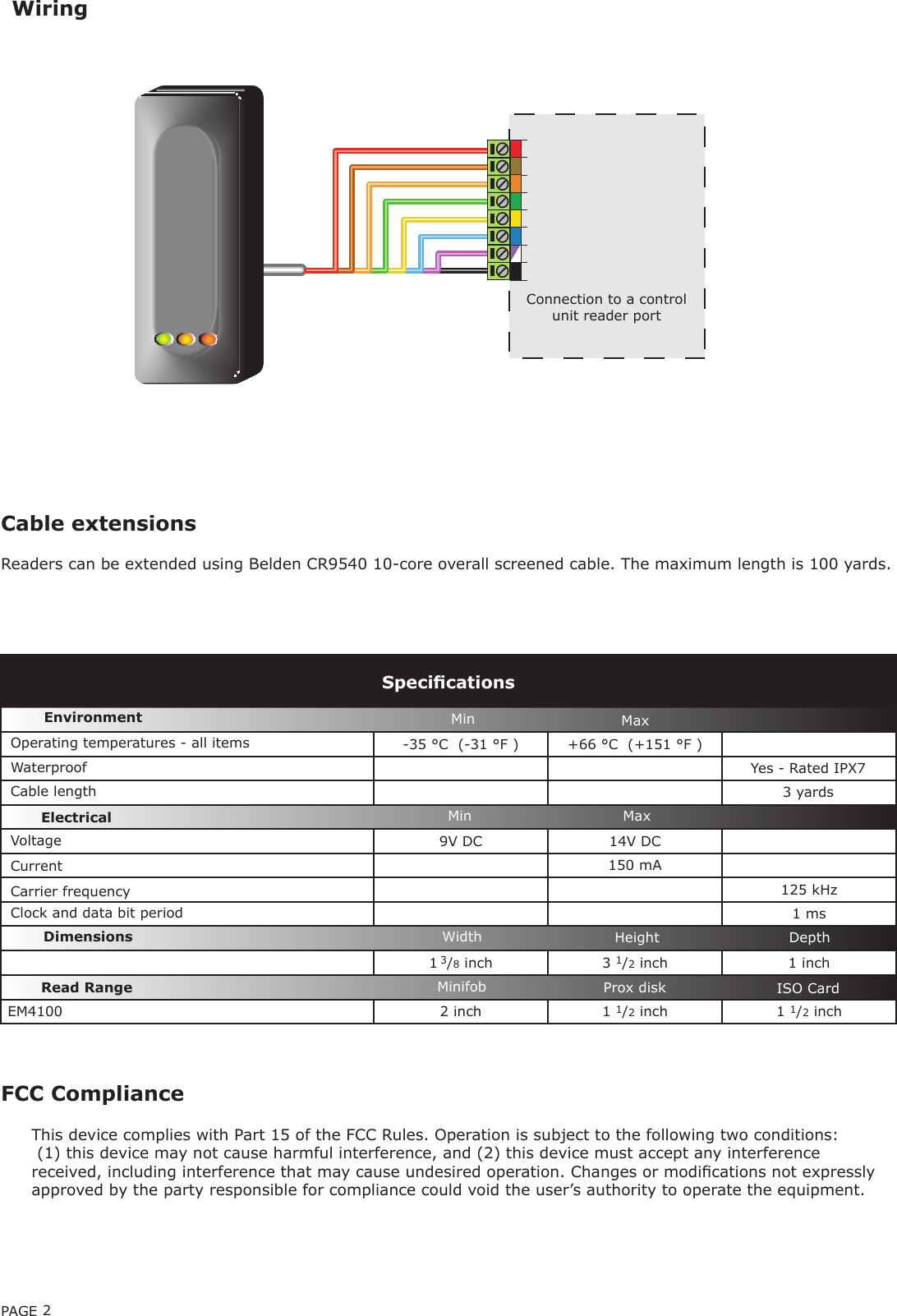 PAGE 2-35 °C  (-31 °F ) +66 °C  (+151 °F )9V DC 14V DC  150 mA125 kHz1 ms1 3/8 inch 3 1/2 inch 1 inchEM4100 2 inch 1 1/2 inch  1 1/2 inchCable extensionsReaders can be extended using Belden CR9540 10-core overall screened cable. The maximum length is 100 yards.WiringVoltageClock and data bit period Carrier frequencySpecicationsOperating temperatures - all itemsElectricalEnvironment DimensionsMin MaxWidth Height DepthCurrentCable lengthRead Range Prox diskMinifob ISO CardWaterproofMin MaxConnection to a control unit reader port3 yardsYes - Rated IPX7FCC ComplianceThis device complies with Part 15 of the FCC Rules. Operation is subject to the following two conditions: (1) this device may not cause harmful interference, and (2) this device must accept any interference received, including interference that may cause undesired operation. Changes or modications not expressly approved by the party responsible for compliance could void the user’s authority to operate the equipment. 