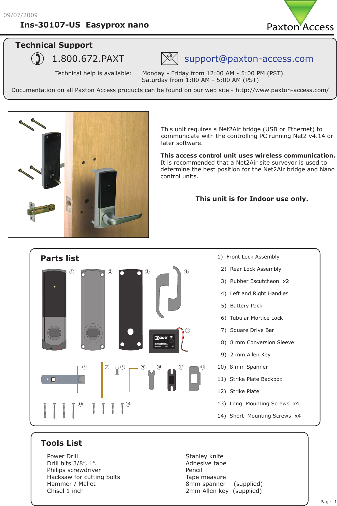 Page 109/07/2009Parts listTools ListPower DrillDrill bits 3/8”, 1”.Philips screwdriverHacksaw for cutting boltsHammer / MalletChisel 1 inchStanley knifeAdhesive tapePencilTape measure8mm spanner    (supplied)2mm Allen key  (supplied)1)  Front Lock Assembly  2)  Rear Lock Assembly   3)  Rubber Escutcheon  x2  4)  Left and Right Handles    5)  Battery Pack  6)  Tubular Mortice Lock  7)  Square Drive Bar  8)  8 mm Conversion Sleeve   9)  2 mm Allen Key 10)  8 mm Spanner11)  Strike Plate Backbox 12)  Strike Plate13)  Long  Mounting Screws  x414)  Short  Mounting Screws  x4This unit is for Indoor use only.Technical SupportTechnical help is available:     Monday - Friday from 12:00 AM - 5:00 PM (PST)                               Saturday from 1:00 AM - 5:00 AM (PST)1.800.672.PAXT support@paxton-access.comIns-30107-US  Easyprox nano Documentation on all Paxton Access products can be found on our web site - http://www.paxton-access.com/This access control unit uses wireless communication.  It is recommended that a Net2Air site surveyor is used to determine the best position for the Net2Air bridge and Nano control units.This unit requires a Net2Air bridge (USB or Ethernet) to communicate with the controlling PC running Net2 v4.14 or later software. ONLYPaxton Access4HIS BATTERY PACK IS TO BE REPLACEDWITH 0AXTON !CCESS PART NUMBER       Paxton Access4HISBATTERYPACKISTOBEREPLACEDWITH0AXTON!CCESSPARTNUMBER 746-003ONLY64HISBATTERYPACKISTOBEREPLACEDWITH0AXTON!CCESSPARTNUMBER ***-*** ONLY6Paxton Access