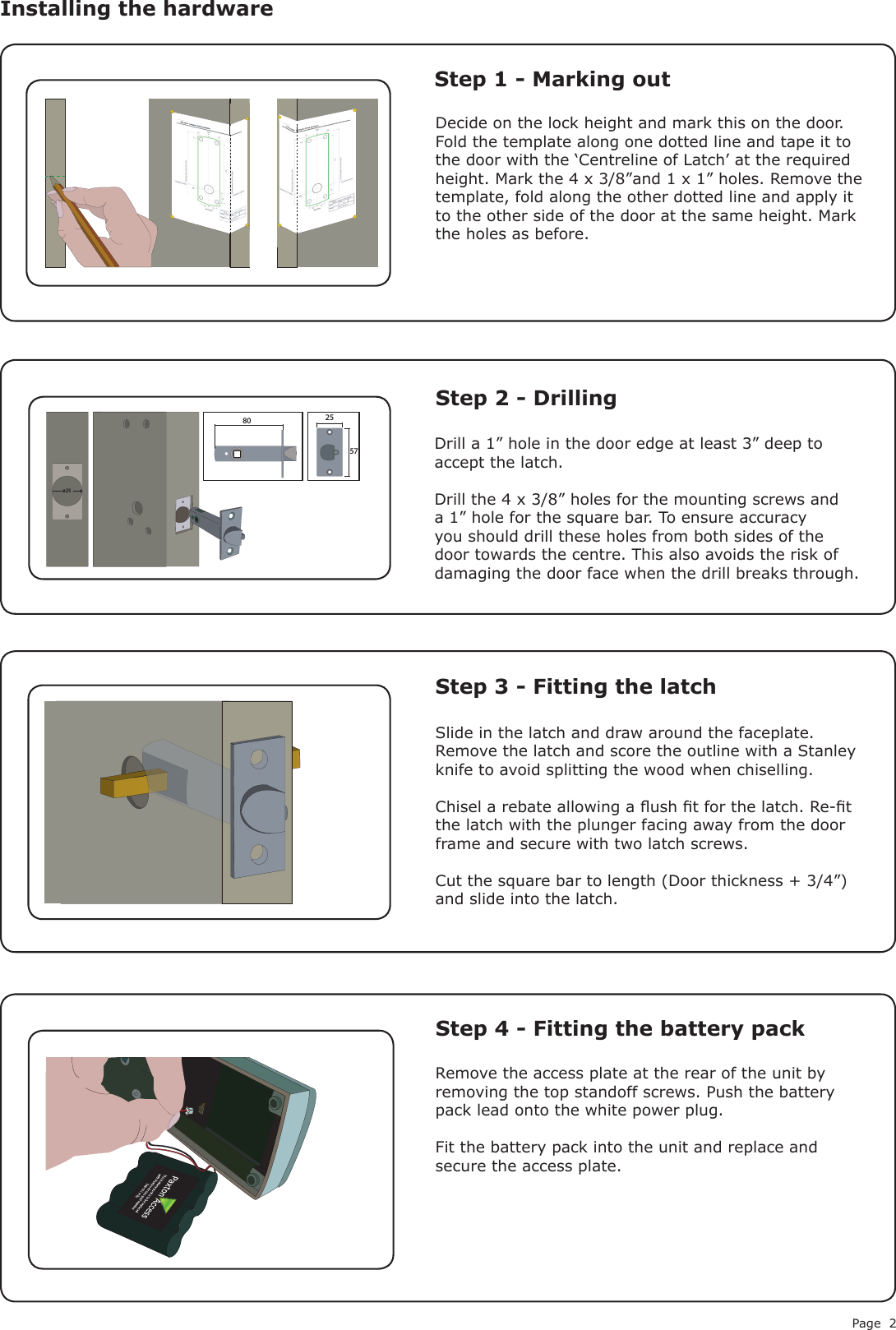 Page 2Decide on the lock height and mark this on the door. Fold the template along one dotted line and tape it to the door with the ‘Centreline of Latch’ at the required height. Mark the 4 x 3/8”and 1 x 1” holes. Remove the template, fold along the other dotted line and apply it to the other side of the door at the same height. Mark the holes as before.Remove the access plate at the rear of the unit by removing the top standoff screws. Push the battery pack lead onto the white power plug.Fit the battery pack into the unit and replace and secure the access plate.Installing the hardware Step 1 - Marking outStep 2 - DrillingStep 3 - Fitting the latchStep 4 - Fitting the battery packDrill a 1” hole in the door edge at least 3” deep to accept the latch.Drill the 4 x 3/8” holes for the mounting screws and a 1” hole for the square bar. To ensure accuracy you should drill these holes from both sides of the door towards the centre. This also avoids the risk of damaging the door face when the drill breaks through.Slide in the latch and draw around the faceplate. Remove the latch and score the outline with a Stanley knife to avoid splitting the wood when chiselling.Chisel a rebate allowing a ush t for the latch. Re-t the latch with the plunger facing away from the door frame and secure with two latch screws.Cut the square bar to length (Door thickness + 3/4”) and slide into the latch.