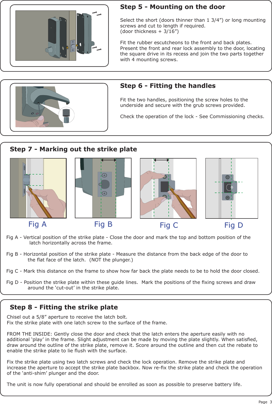 Page 3Fig A Fig B Fig C Fig DStep 5 - Mounting on the doorStep 6 - Fitting the handlesStep 7 - Marking out the strike plateStep 8 - Fitting the strike plateSelect the short (doors thinner than 1 3/4”) or long mounting screws and cut to length if required.(door thickness + 3/16”)Fit the rubber escutcheons to the front and back plates. Present the front and rear lock assembly to the door, locating the square drive in its recess and join the two parts together with 4 mounting screws.Fit the two handles, positioning the screw holes to the underside and secure with the grub screws provided. Check the operation of the lock - See Commissioning checks.Fig A - Vertical position of the strike plate - Close the door and mark the top and bottom position of the              latch horizontally across the frame.Fig B - Horizontal position of the strike plate - Measure the distance from the back edge of the door to             the at face of the latch.  (NOT the plunger.)Fig C - Mark this distance on the frame to show how far back the plate needs to be to hold the door closed.Fig D - Position the strike plate within these guide lines.  Mark the positions of the xing screws and draw             around the ‘cut-out’ in the strike plate.Chisel out a 5/8” aperture to receive the latch bolt.Fix the strike plate with one latch screw to the surface of the frame.FROM THE INSIDE: Gently close the door and check that the latch enters the aperture easily with no additional ‘play’ in the frame. Slight adjustment can be made by moving the plate slightly. When satised, draw around the outline of the strike plate, remove it. Score around the outline and then cut the rebate to enable the strike plate to lie ush with the surface.Fix the strike plate using two latch screws and check the lock operation. Remove the strike plate and increase the aperture to accept the strike plate backbox. Now re-x the strike plate and check the operation of the ‘anti-shim’ plunger and the door.The unit is now fully operational and should be enrolled as soon as possible to preserve battery life.