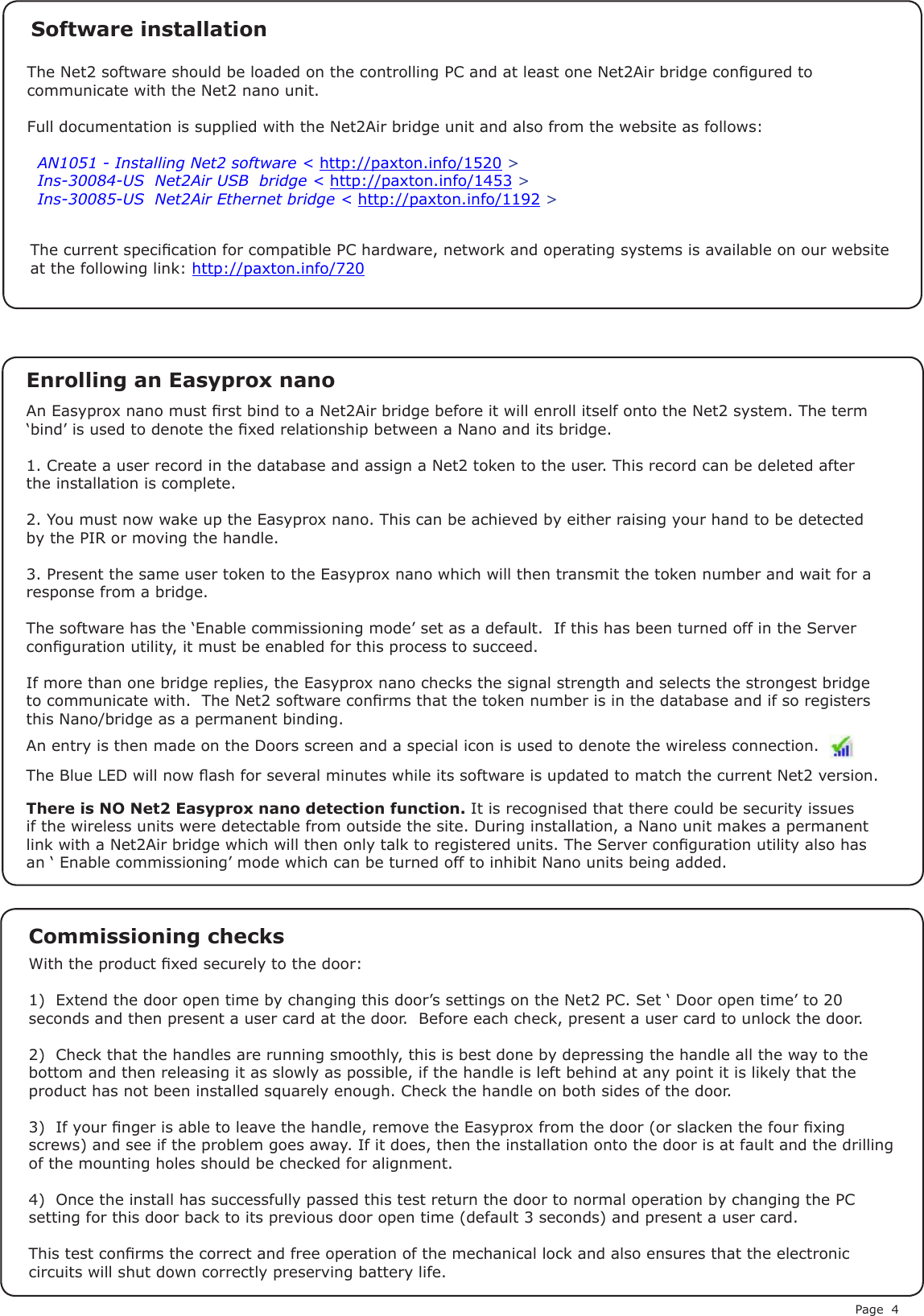 Page 4The current specication for compatible PC hardware, network and operating systems is available on our website at the following link: http://paxton.info/720There is NO Net2 Easyprox nano detection function. It is recognised that there could be security issues if the wireless units were detectable from outside the site. During installation, a Nano unit makes a permanent link with a Net2Air bridge which will then only talk to registered units. The Server conguration utility also has an ‘ Enable commissioning’ mode which can be turned off to inhibit Nano units being added.An entry is then made on the Doors screen and a special icon is used to denote the wireless connection.With the product xed securely to the door:1)  Extend the door open time by changing this door’s settings on the Net2 PC. Set ‘ Door open time’ to 20 seconds and then present a user card at the door.  Before each check, present a user card to unlock the door.2)  Check that the handles are running smoothly, this is best done by depressing the handle all the way to the bottom and then releasing it as slowly as possible, if the handle is left behind at any point it is likely that the product has not been installed squarely enough. Check the handle on both sides of the door.3)  If your nger is able to leave the handle, remove the Easyprox from the door (or slacken the four xing screws) and see if the problem goes away. If it does, then the installation onto the door is at fault and the drilling of the mounting holes should be checked for alignment.4)  Once the install has successfully passed this test return the door to normal operation by changing the PC setting for this door back to its previous door open time (default 3 seconds) and present a user card.This test conrms the correct and free operation of the mechanical lock and also ensures that the electronic circuits will shut down correctly preserving battery life. Commissioning checksAn Easyprox nano must rst bind to a Net2Air bridge before it will enroll itself onto the Net2 system. The term ‘bind’ is used to denote the xed relationship between a Nano and its bridge.1. Create a user record in the database and assign a Net2 token to the user. This record can be deleted after the installation is complete.2. You must now wake up the Easyprox nano. This can be achieved by either raising your hand to be detected by the PIR or moving the handle.3. Present the same user token to the Easyprox nano which will then transmit the token number and wait for a response from a bridge.The software has the ‘Enable commissioning mode’ set as a default.  If this has been turned off in the Server conguration utility, it must be enabled for this process to succeed.If more than one bridge replies, the Easyprox nano checks the signal strength and selects the strongest bridge to communicate with.  The Net2 software conrms that the token number is in the database and if so registers this Nano/bridge as a permanent binding.Enrolling an Easyprox nanoThe Net2 software should be loaded on the controlling PC and at least one Net2Air bridge congured to communicate with the Net2 nano unit.Full documentation is supplied with the Net2Air bridge unit and also from the website as follows:XAN1051 - Installing Net2 software &lt; http://paxton.info/1520 &gt;XIns-30084-US  Net2Air USB  bridge &lt; http://paxton.info/1453 &gt;XIns-30085-US  Net2Air Ethernet bridge &lt; http://paxton.info/1192 &gt;Software installationThe Blue LED will now ash for several minutes while its software is updated to match the current Net2 version.