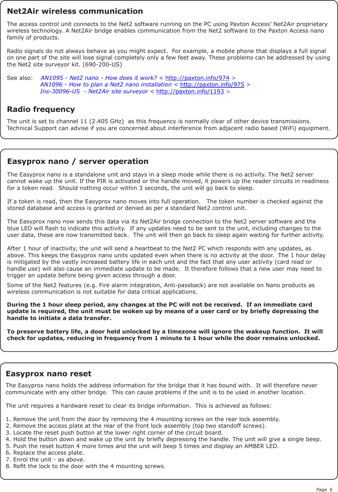 Page 6Easyprox nano resetThe Easyprox nano holds the address information for the bridge that it has bound with.  It will therefore never communicate with any other bridge.  This can cause problems if the unit is to be used in another location.The unit requires a hardware reset to clear its bridge information.  This is achieved as follows:1. Remove the unit from the door by removing the 4 mounting screws on the rear lock assembly.2. Remove the access plate at the rear of the front lock assembly (top two standoff screws).3. Locate the reset push button at the lower right corner of the circuit board.4. Hold the button down and wake up the unit by briey depressing the handle. The unit will give a single beep.5. Push the reset button 4 more times and the unit will beep 5 times and display an AMBER LED.6. Replace the access plate.7. Enrol the unit - as above.8. Ret the lock to the door with the 4 mounting screws.The access control unit connects to the Net2 software running on the PC using Paxton Access’ Net2Air proprietary wireless technology. A Net2Air bridge enables communication from the Net2 software to the Paxton Access nano family of products.Radio signals do not always behave as you might expect.  For example, a mobile phone that displays a full signal on one part of the site will lose signal completely only a few feet away. These problems can be addressed by using the Net2 site surveyor kit. (690-200-US)See also:  XAN1095 - Net2 nano - How does it work? &lt; http://paxton.info/974 &gt;X               AN1096 - How to plan a Net2 nano installation &lt; http://paxton.info/975 &gt;X               Ins-30096-US  - Net2Air site surveyor &lt; http://paxton.info/1193 &gt;The Easyprox nano is a standalone unit and stays in a sleep mode while there is no activity. The Net2 server cannot wake up the unit. If the PIR is activated or the handle moved, it powers up the reader circuits in readiness for a token read.  Should nothing occur within 3 seconds, the unit will go back to sleep.If a token is read, then the Easyprox nano moves into full operation.   The token number is checked against the stored database and access is granted or denied as per a standard Net2 control unit.The Easyprox nano now sends this data via its Net2Air bridge connection to the Net2 server software and the blue LED will ash to indicate this activity.  If any updates need to be sent to the unit, including changes to the user data, these are now transmitted back.  The unit will then go back to sleep again waiting for further activity.After 1 hour of inactivity, the unit will send a heartbeat to the Net2 PC which responds with any updates, as above. This keeps the Easyprox nano units updated even when there is no activity at the door.  The 1 hour delay is mitigated by the vastly increased battery life in each unit and the fact that any user activity (card read or handle use) will also cause an immediate update to be made.  It therefore follows that a new user may need to trigger an update before being given access through a door.Easyprox nano / server operation Net2Air wireless communicationRadio frequencyThe unit is set to channel 11 (2.405 GHz)  as this frequency is normally clear of other device transmissions. Technical Support can advise if you are concerned about interference from adjacent radio based (WiFi) equipment.Some of the Net2 features (e.g. Fire alarm integration, Anti-passback) are not available on Nano products as wireless communication is not suitable for data critical applications.During the 1 hour sleep period, any changes at the PC will not be received.  If an immediate card update is required, the unit must be woken up by means of a user card or by briey depressing the handle to initiate a data transfer.To preserve battery life, a door held unlocked by a timezone will ignore the wakeup function.  It will check for updates, reducing in frequency from 1 minute to 1 hour while the door remains unlocked.