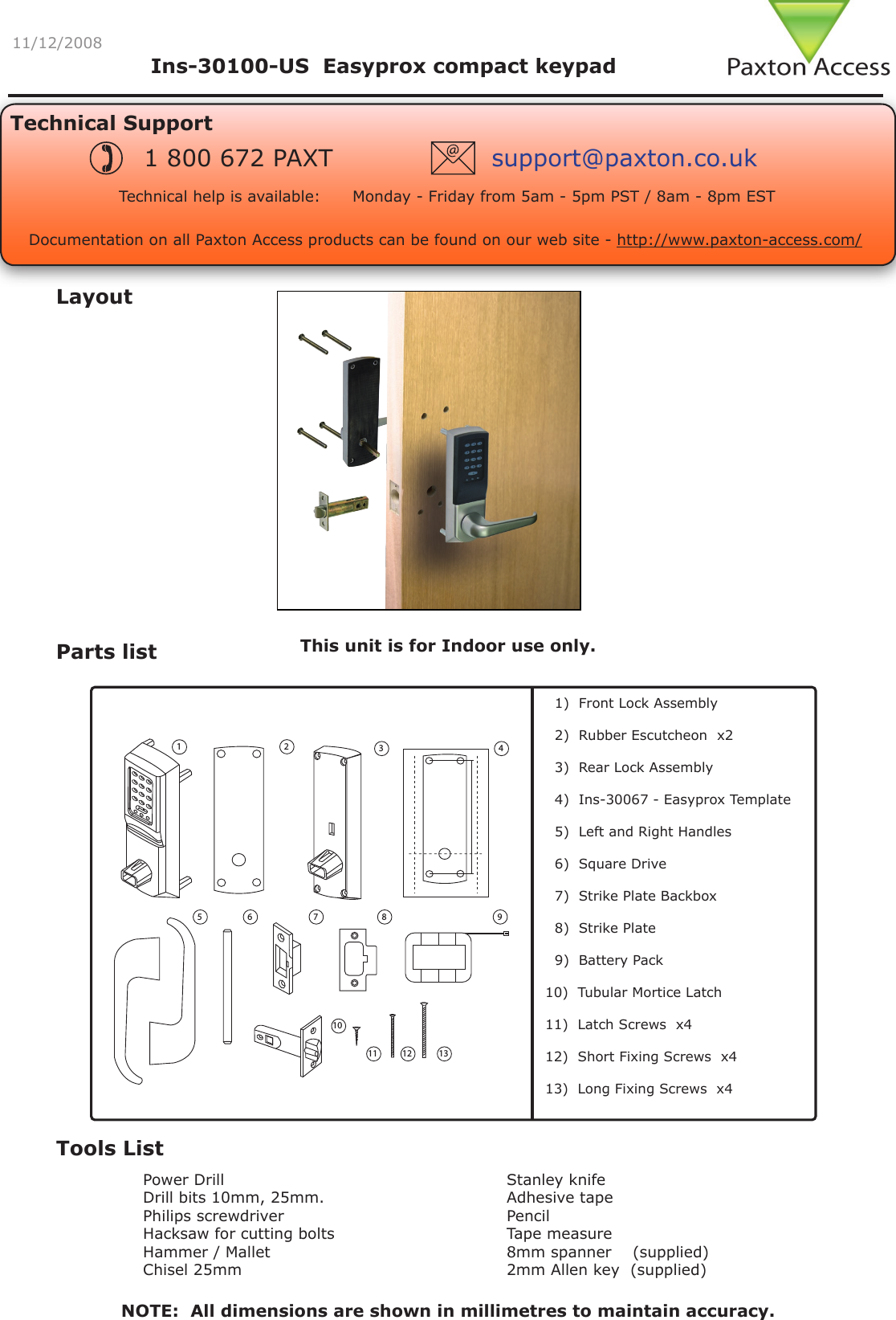 11/12/2008LayoutParts listTools ListPower DrillDrill bits 10mm, 25mm.Philips screwdriverHacksaw for cutting boltsHammer / MalletChisel 25mmStanley knifeAdhesive tapePencilTape measure8mm spanner    (supplied)2mm Allen key  (supplied)       1)  Front Lock Assembly  2)  Rubber Escutcheon  x2  3)  Rear Lock Assembly    4)  Ins-30067 - Easyprox Template  5)  Left and Right Handles  6)  Square Drive  7)  Strike Plate Backbox   8)  Strike Plate   9)  Battery Pack 10)  Tubular Mortice Latch 11)  Latch Screws  x412)  Short Fixing Screws  x413)  Long Fixing Screws  x4This unit is for Indoor use only.Technical SupportTechnical help is available:      Monday - Friday from 5am - 5pm PST / 8am - 8pm EST1 800 672 PAXT support@paxton.co.ukIns-30100-US  Easyprox compact keypad Documentation on all Paxton Access products can be found on our web site - http://www.paxton-access.com/NOTE:  All dimensions are shown in millimetres to maintain accuracy.