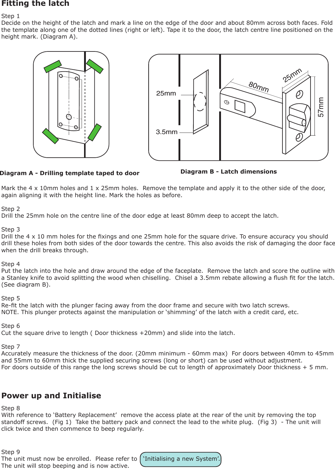 Fitting the latchStep 1Decide on the height of the latch and mark a line on the edge of the door and about 80mm across both faces. Fold the template along one of the dotted lines (right or left). Tape it to the door, the latch centre line positioned on the height mark. (Diagram A).Mark the 4 x 10mm holes and 1 x 25mm holes.  Remove the template and apply it to the other side of the door, again aligning it with the height line. Mark the holes as before.Step 2Drill the 25mm hole on the centre line of the door edge at least 80mm deep to accept the latch. Step 3Drill the 4 x 10 mm holes for the xings and one 25mm hole for the square drive. To ensure accuracy you should drill these holes from both sides of the door towards the centre. This also avoids the risk of damaging the door face when the drill breaks through.Step 4Put the latch into the hole and draw around the edge of the faceplate.  Remove the latch and score the outline with a Stanley knife to avoid splitting the wood when chiselling.  Chisel a 3.5mm rebate allowing a ush t for the latch. (See diagram B).Step 5Re-t the latch with the plunger facing away from the door frame and secure with two latch screws.NOTE. This plunger protects against the manipulation or ‘shimming’ of the latch with a credit card, etc.Step 6Cut the square drive to length ( Door thickness +20mm) and slide into the latch.Step 7Accurately measure the thickness of the door. (20mm minimum - 60mm max)  For doors between 40mm to 45mm and 55mm to 60mm thick the supplied securing screws (long or short) can be used without adjustment.For doors outside of this range the long screws should be cut to length of approximately Door thickness + 5 mm.Diagram A - Drilling template taped to door25mm57mm80mm3.5mm25mmPower up and InitialiseDiagram B - Latch dimensionsStep 8With reference to ‘Battery Replacement’  remove the access plate at the rear of the unit by removing the top standoff screws.  (Fig 1)  Take the battery pack and connect the lead to the white plug.  (Fig 3)  - The unit will click twice and then commence to beep regularly.Step 9The unit must now be enrolled.  Please refer to   ‘Initialising a new System’.The unit will stop beeping and is now active.