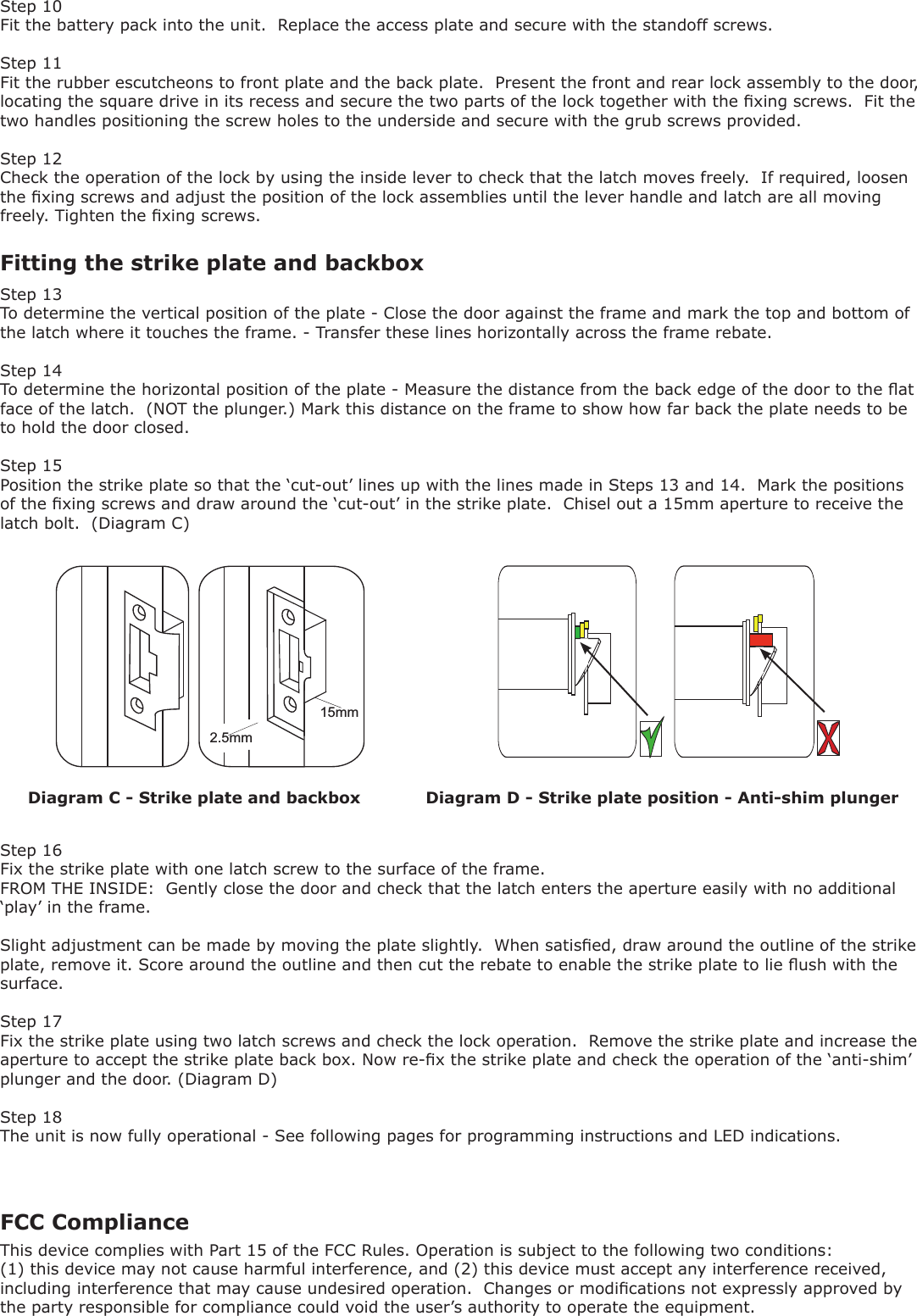 15mm2.5mmDiagram C - Strike plate and backbox Diagram D - Strike plate position - Anti-shim plunger Fitting the strike plate and backboxStep 10Fit the battery pack into the unit.  Replace the access plate and secure with the standoff screws.Step 11Fit the rubber escutcheons to front plate and the back plate.  Present the front and rear lock assembly to the door,  locating the square drive in its recess and secure the two parts of the lock together with the xing screws.  Fit the two handles positioning the screw holes to the underside and secure with the grub screws provided. Step 12Check the operation of the lock by using the inside lever to check that the latch moves freely.  If required, loosen the xing screws and adjust the position of the lock assemblies until the lever handle and latch are all moving freely. Tighten the xing screws.Step 13To determine the vertical position of the plate - Close the door against the frame and mark the top and bottom of the latch where it touches the frame. - Transfer these lines horizontally across the frame rebate.Step 14To determine the horizontal position of the plate - Measure the distance from the back edge of the door to the at face of the latch.  (NOT the plunger.) Mark this distance on the frame to show how far back the plate needs to be to hold the door closed.Step 15Position the strike plate so that the ‘cut-out’ lines up with the lines made in Steps 13 and 14.  Mark the positions of the xing screws and draw around the ‘cut-out’ in the strike plate.  Chisel out a 15mm aperture to receive the latch bolt.  (Diagram C)Step 16Fix the strike plate with one latch screw to the surface of the frame.FROM THE INSIDE:  Gently close the door and check that the latch enters the aperture easily with no additional ‘play’ in the frame.Slight adjustment can be made by moving the plate slightly.  When satised, draw around the outline of the strike plate, remove it. Score around the outline and then cut the rebate to enable the strike plate to lie ush with the surface.Step 17Fix the strike plate using two latch screws and check the lock operation.  Remove the strike plate and increase the aperture to accept the strike plate back box. Now re-x the strike plate and check the operation of the ‘anti-shim’ plunger and the door. (Diagram D)Step 18The unit is now fully operational - See following pages for programming instructions and LED indications.FCC ComplianceThis device complies with Part 15 of the FCC Rules. Operation is subject to the following two conditions: (1) this device may not cause harmful interference, and (2) this device must accept any interference received, including interference that may cause undesired operation.  Changes or modications not expressly approved by the party responsible for compliance could void the user’s authority to operate the equipment.