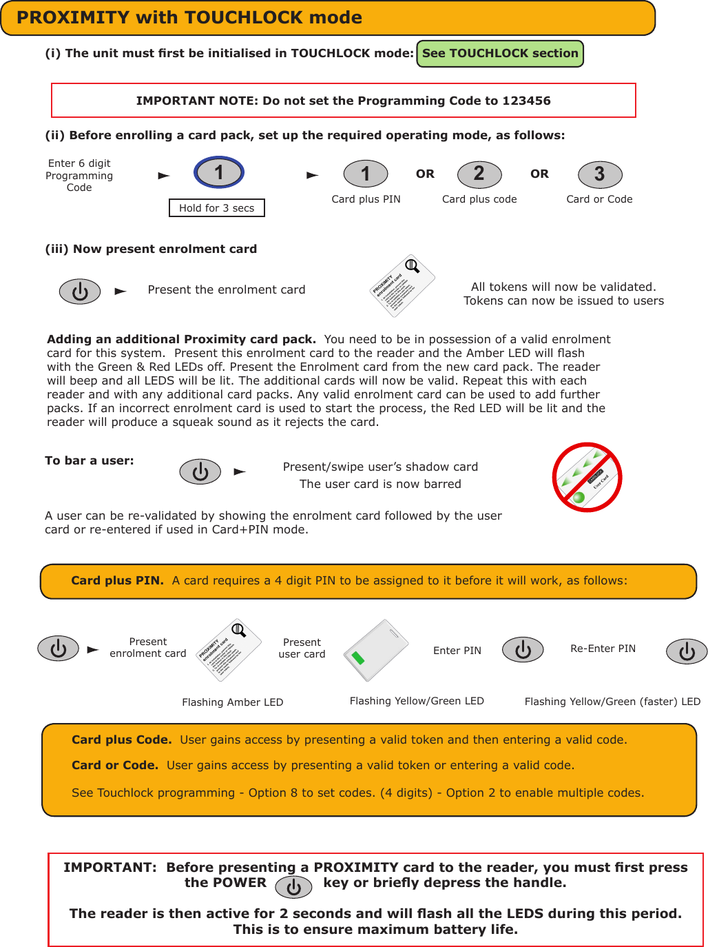 All tokens will now be validated. Tokens can now be issued to usersPresent the enrolment cardTo bar a user:The user card is now barredPresent/swipe user’s shadow cardAdding an additional Proximity card pack.  You need to be in possession of a valid enrolment card for this system.  Present this enrolment card to the reader and the Amber LED will ash with the Green &amp; Red LEDs off. Present the Enrolment card from the new card pack. The reader will beep and all LEDS will be lit. The additional cards will now be valid. Repeat this with each reader and with any additional card packs. Any valid enrolment card can be used to add further packs. If an incorrect enrolment card is used to start the process, the Red LED will be lit and the reader will produce a squeak sound as it rejects the card.PROXIMITY with TOUCHLOCK mode(i) The unit must rst be initialised in TOUCHLOCK mode:  See TOUCHLOCK sectionIMPORTANT NOTE: Do not set the Programming Code to 123456(ii) Before enrolling a card pack, set up the required operating mode, as follows:(iii) Now present enrolment cardCard plus PIN.  A card requires a 4 digit PIN to be assigned to it before it will work, as follows:Present enrolment cardPresent user card Enter PIN Re-Enter PINCard plus Code.  User gains access by presenting a valid token and then entering a valid code.Card or Code.  User gains access by presenting a valid token or entering a valid code.See Touchlock programming - Option 8 to set codes. (4 digits) - Option 2 to enable multiple codes.1Card plus PIN Card or CodeCard plus code23OR OREnter 6 digit Programming CodeHold for 3 secs 1Flashing Amber LED Flashing Yellow/Green LED Flashing Yellow/Green (faster) LEDIMPORTANT:  Before presenting a PROXIMITY card to the reader, you must rst press the POWER   -    -   key or briey depress the handle. The reader is then active for 2 seconds and will ash all the LEDS during this period.  This is to ensure maximum battery life.A user can be re-validated by showing the enrolment card followed by the user card or re-entered if used in Card+PIN mode.