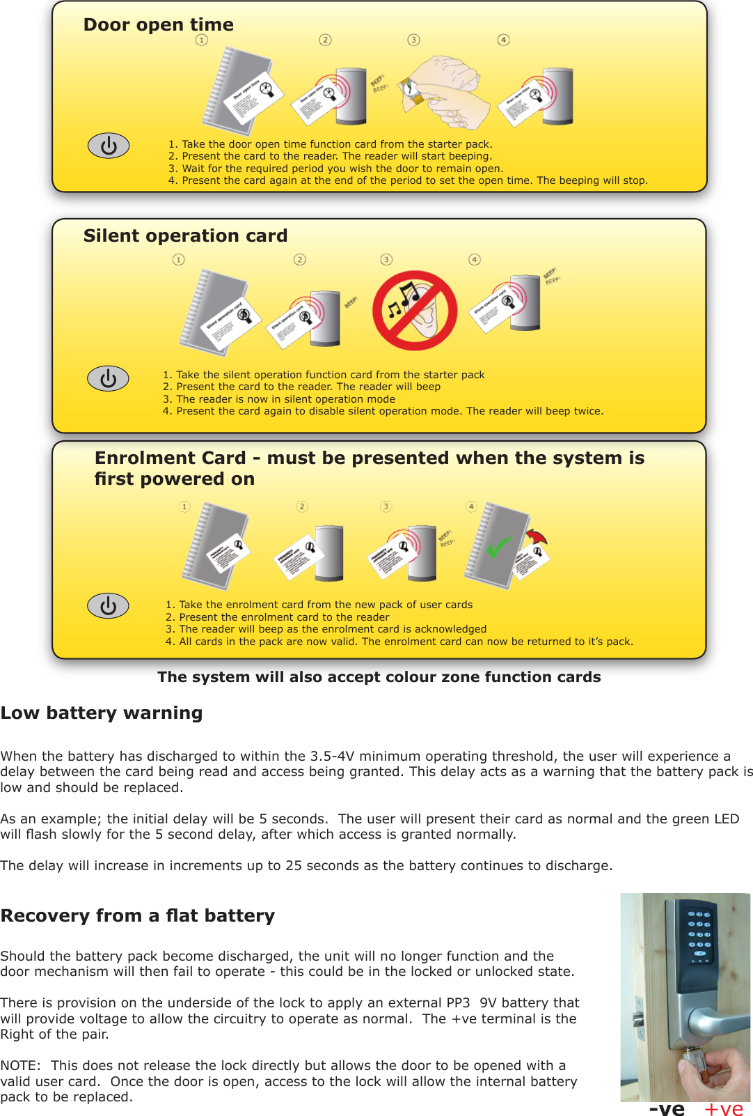 Enrolment Card - must be presented when the system is rst powered on1. Take the enrolment card from the new pack of user cards2. Present the enrolment card to the reader3. The reader will beep as the enrolment card is acknowledged4. All cards in the pack are now valid. The enrolment card can now be returned to it’s pack.Door open time1. Take the door open time function card from the starter pack.2. Present the card to the reader. The reader will start beeping.3. Wait for the required period you wish the door to remain open.4. Present the card again at the end of the period to set the open time. The beeping will stop.When the battery has discharged to within the 3.5-4V minimum operating threshold, the user will experience a delay between the card being read and access being granted. This delay acts as a warning that the battery pack is low and should be replaced. As an example; the initial delay will be 5 seconds.  The user will present their card as normal and the green LED will ash slowly for the 5 second delay, after which access is granted normally. The delay will increase in increments up to 25 seconds as the battery continues to discharge.Low battery warningSilent operation card1. Take the silent operation function card from the starter pack2. Present the card to the reader. The reader will beep3. The reader is now in silent operation mode4. Present the card again to disable silent operation mode. The reader will beep twice.Recovery from a at battery Should the battery pack become discharged, the unit will no longer function and the door mechanism will then fail to operate - this could be in the locked or unlocked state.There is provision on the underside of the lock to apply an external PP3  9V battery that will provide voltage to allow the circuitry to operate as normal.  The +ve terminal is the Right of the pair.NOTE:  This does not release the lock directly but allows the door to be opened with a valid user card.  Once the door is open, access to the lock will allow the internal battery pack to be replaced. +ve-veThe system will also accept colour zone function cards