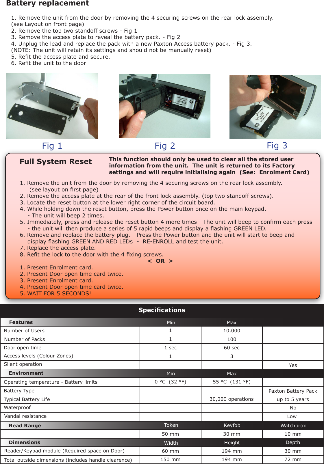 110,00011001 sec 60 sec1 30 °C  (32 °F) 55 °C  (131 °F)50 mm 30 mm 10 mm60 mm 194 mm 30 mm150 mm 194 mm 72 mmSpecicationsMin MaxMin MaxEnvironment DimensionsFeaturesWaterproofWidth Height DepthDoor open timeNumber of Packs Silent operationNumber of UsersAccess levels (Colour Zones)Operating temperature - Battery limitsYesNoBattery TypeTypical Battery Life 30,000 operations  up to 5 yearsPaxton Battery PackFull System Reset1. Remove the unit from the door by removing the 4 securing screws on the rear lock assembly.     (see layout on rst page)2. Remove the access plate at the rear of the front lock assembly. (top two standoff screws).3. Locate the reset button at the lower right corner of the circuit board.4. While holding down the reset button, press the Power button once on the main keypad.    - The unit will beep 2 times.5. Immediately, press and release the reset button 4 more times - The unit will beep to conrm each press    - the unit will then produce a series of 5 rapid beeps and display a ashing GREEN LED.6. Remove and replace the battery plug. - Press the Power button and the unit will start to beep and    display ashing GREEN AND RED LEDs  -  RE-ENROLL and test the unit.7. Replace the access plate.8. Ret the lock to the door with the 4 xing screws.                                                                   &lt;  OR  &gt;1. Present Enrolment card.2. Present Door open time card twice.3. Present Enrolment card.4. Present Door open time card twice.5. WAIT FOR 5 SECONDS!This function should only be used to clear all the stored user information from the unit.  The unit is returned to its Factory settings and will require initialising again  (See:  Enrolment Card)Battery replacement1. Remove the unit from the door by removing the 4 securing screws on the rear lock assembly.  (see Layout on front page)2. Remove the top two standoff screws - Fig 13. Remove the access plate to reveal the battery pack. - Fig 24. Unplug the lead and replace the pack with a new Paxton Access battery pack. - Fig 3.(NOTE: The unit will retain its settings and should not be manually reset)5. Ret the access plate and secure.6. Ret the unit to the doorFig 1 Fig 2 Fig 3Read Range KeyfobToken WatchproxVandal resistance LowReader/Keypad module (Required space on Door)Total outside dimensions (includes handle clearence) 