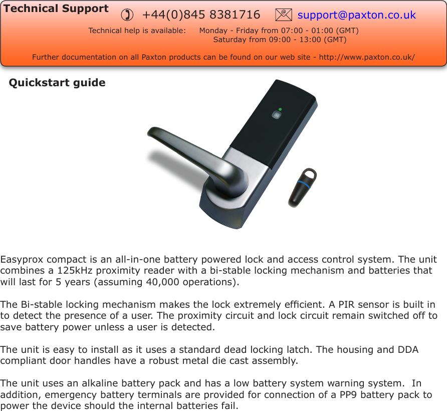 Technical SupportTechnical help is available:     Monday - Friday from 07:00 - 01:00 (GMT)      Saturday from 09:00 - 13:00 (GMT)Further documentation on all Paxton products can be found on our web site - http://www.paxton.co.uk/support@paxton.co.uk+44(0)845 8381716Quickstart guideEasyprox compact is an all-in-one battery powered lock and access control system. The unit combines a 125kHz proximity reader with a bi-stable locking mechanism and batteries that will last for 5 years (assuming 40,000 operations). The Bi-stable locking mechanism makes the lock extremely efcient. A PIR sensor is built in to detect the presence of a user. The proximity circuit and lock circuit remain switched off to save battery power unless a user is detected.The unit is easy to install as it uses a standard dead locking latch. The housing and DDA compliant door handles have a robust metal die cast assembly.The unit uses an alkaline battery pack and has a low battery system warning system.  In addition, emergency battery terminals are provided for connection of a PP9 battery pack to power the device should the internal batteries fail.