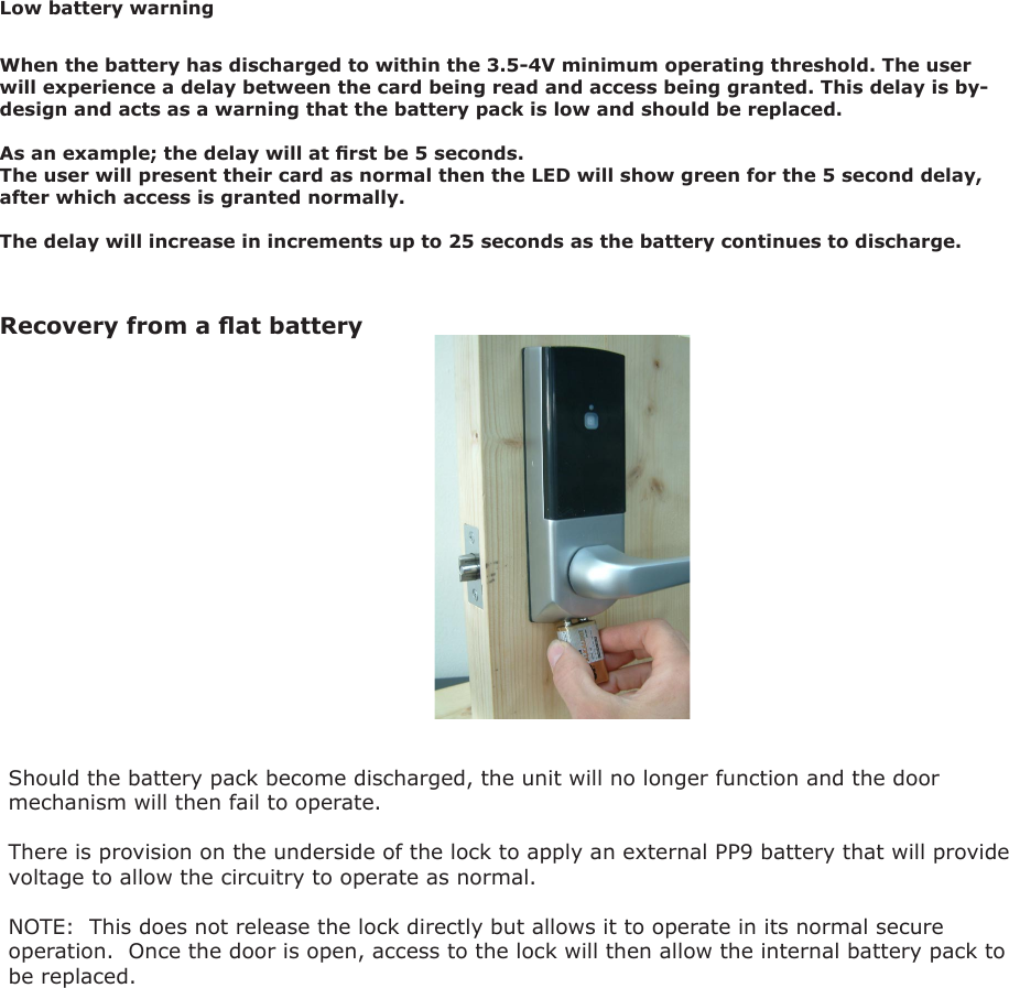 Recovery from a at battery Should the battery pack become discharged, the unit will no longer function and the door mechanism will then fail to operate.There is provision on the underside of the lock to apply an external PP9 battery that will provide voltage to allow the circuitry to operate as normal.NOTE:  This does not release the lock directly but allows it to operate in its normal secure operation.  Once the door is open, access to the lock will then allow the internal battery pack to be replaced.When the battery has discharged to within the 3.5-4V minimum operating threshold. The user will experience a delay between the card being read and access being granted. This delay is by-design and acts as a warning that the battery pack is low and should be replaced. As an example; the delay will at rst be 5 seconds. The user will present their card as normal then the LED will show green for the 5 second delay, after which access is granted normally. The delay will increase in increments up to 25 seconds as the battery continues to discharge. Low battery warning