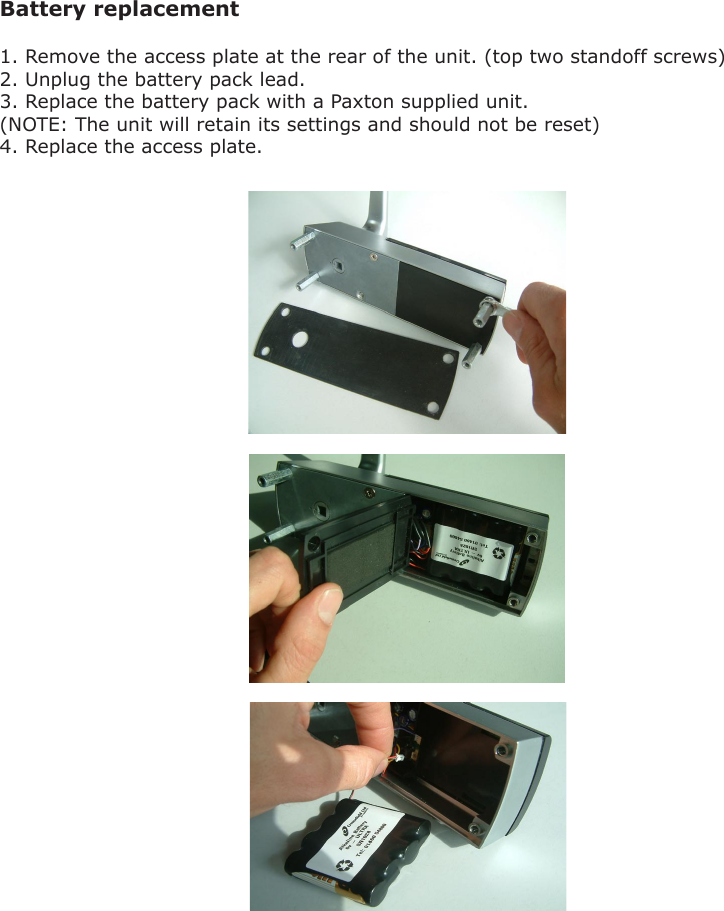 Battery replacement 1. Remove the access plate at the rear of the unit. (top two standoff screws)2. Unplug the battery pack lead.3. Replace the battery pack with a Paxton supplied unit.(NOTE: The unit will retain its settings and should not be reset)4. Replace the access plate.